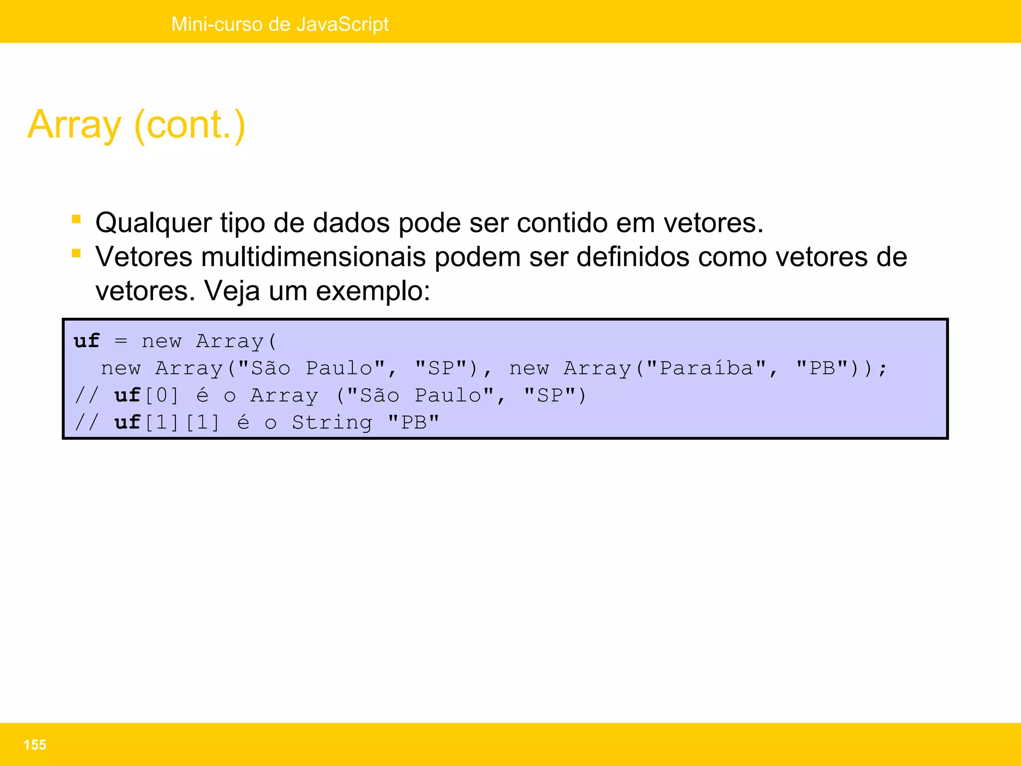 Mini-curso de JavaScript




Array (cont.)

       Qualquer tipo de dados pode ser contido em vetores.
       Vetores multidimensionais podem ser definidos como vetores de
        vetores. Veja um exemplo:
      uf = new Array(
        new Array("São Paulo", "SP"), new Array("Paraíba", "PB"));
      // uf[0] é o Array ("São Paulo", "SP")
      // uf[1][1] é o String "PB"




155
 