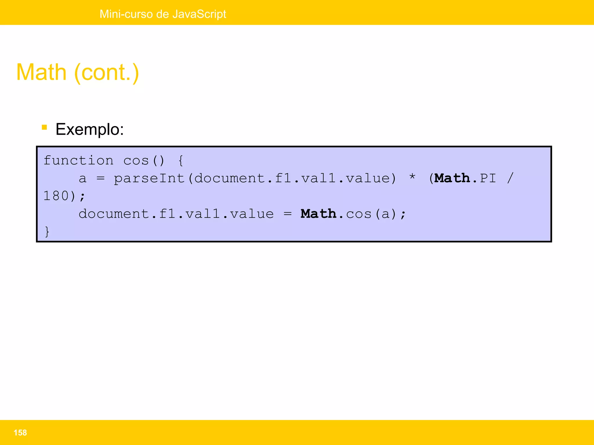 Mini-curso de JavaScript




Math (cont.)

       Exemplo:
      function cos() {
          a = parseInt(document.f1.val1.value) * (Math.PI /
      180);
          document.f1.val1.value = Math.cos(a);
      }




158
 