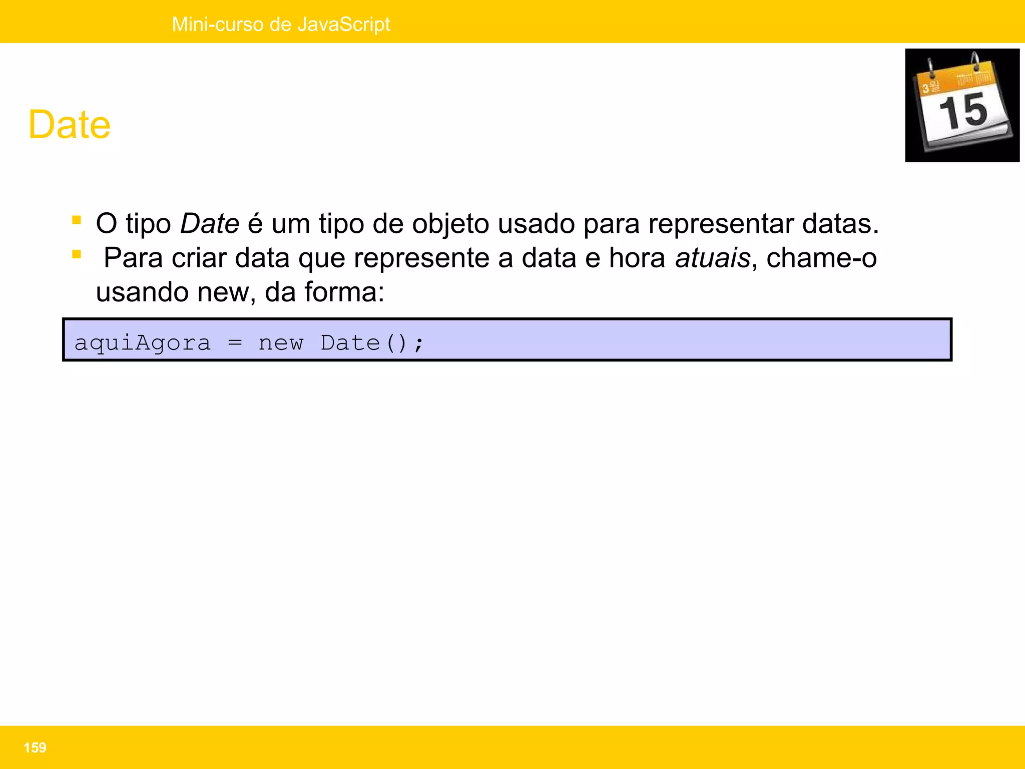 Mini-curso de JavaScript




Date

       O tipo Date é um tipo de objeto usado para representar datas.
       Para criar data que represente a data e hora atuais, chame-o
        usando new, da forma:
      aquiAgora = new Date();




159
 