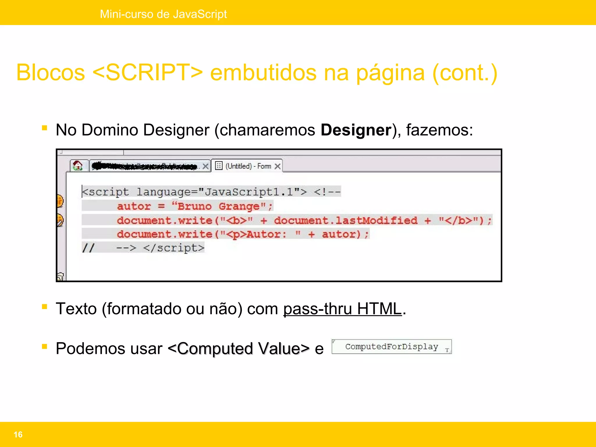 Mini-curso de JavaScript




Blocos <SCRIPT> embutidos na página (cont.)

      No Domino Designer (chamaremos Designer), fazemos:




      Texto (formatado ou não) com pass-thru HTML.

      Podemos usar <Computed Value> e




16
 