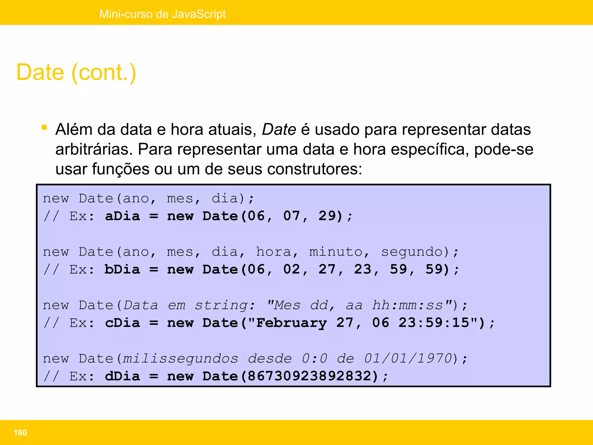 Mini-curso de JavaScript




Date (cont.)

       Além da data e hora atuais, Date é usado para representar datas
        arbitrárias. Para representar uma data e hora específica, pode-se
        usar funções ou um de seus construtores:
      new Date(ano, mes, dia);
      // Ex: aDia = new Date(06, 07, 29);

      new Date(ano, mes, dia, hora, minuto, segundo);
      // Ex: bDia = new Date(06, 02, 27, 23, 59, 59);

      new Date(Data em string: "Mes dd, aa hh:mm:ss");
      // Ex: cDia = new Date("February 27, 06 23:59:15");

      new Date(milissegundos desde 0:0 de 01/01/1970);
      // Ex: dDia = new Date(86730923892832);


160
 