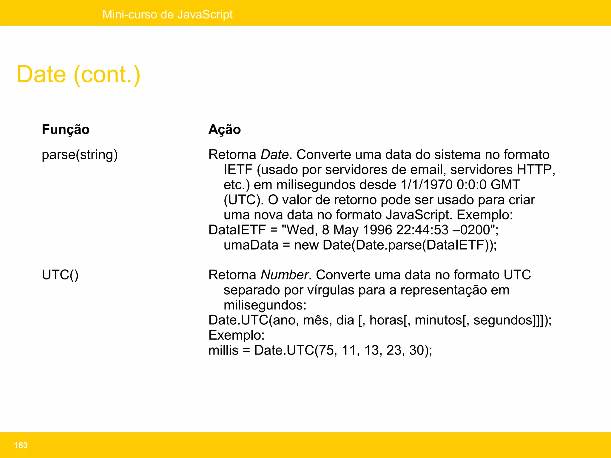 Mini-curso de JavaScript




Date (cont.)

      Função                       Ação
      parse(string)                Retorna Date. Converte uma data do sistema no formato
                                     IETF (usado por servidores de email, servidores HTTP,
                                     etc.) em milisegundos desde 1/1/1970 0:0:0 GMT
                                     (UTC). O valor de retorno pode ser usado para criar
                                     uma nova data no formato JavaScript. Exemplo:
                                   DataIETF = "Wed, 8 May 1996 22:44:53 –0200";
                                     umaData = new Date(Date.parse(DataIETF));

      UTC()                        Retorna Number. Converte uma data no formato UTC
                                     separado por vírgulas para a representação em
                                     milisegundos:
                                   Date.UTC(ano, mês, dia [, horas[, minutos[, segundos]]]);
                                   Exemplo:
                                   millis = Date.UTC(75, 11, 13, 23, 30);




163
 