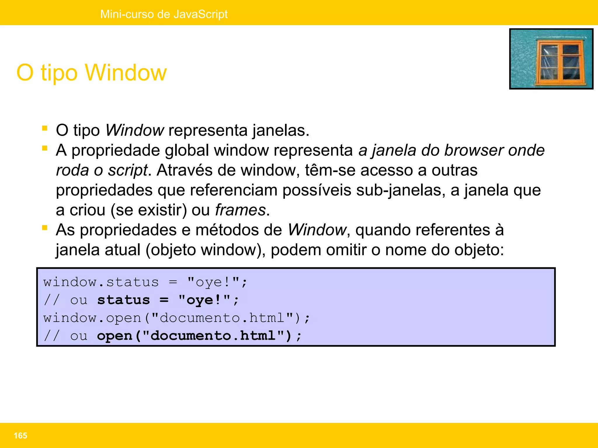 Mini-curso de JavaScript




O tipo Window

       O tipo Window representa janelas.
       A propriedade global window representa a janela do browser onde
        roda o script. Através de window, têm-se acesso a outras
        propriedades que referenciam possíveis sub-janelas, a janela que
        a criou (se existir) ou frames.
       As propriedades e métodos de Window, quando referentes à
        janela atual (objeto window), podem omitir o nome do objeto:
      window.status = "oye!";
      // ou status = "oye!";
      window.open("documento.html");
      // ou open("documento.html");




165
 