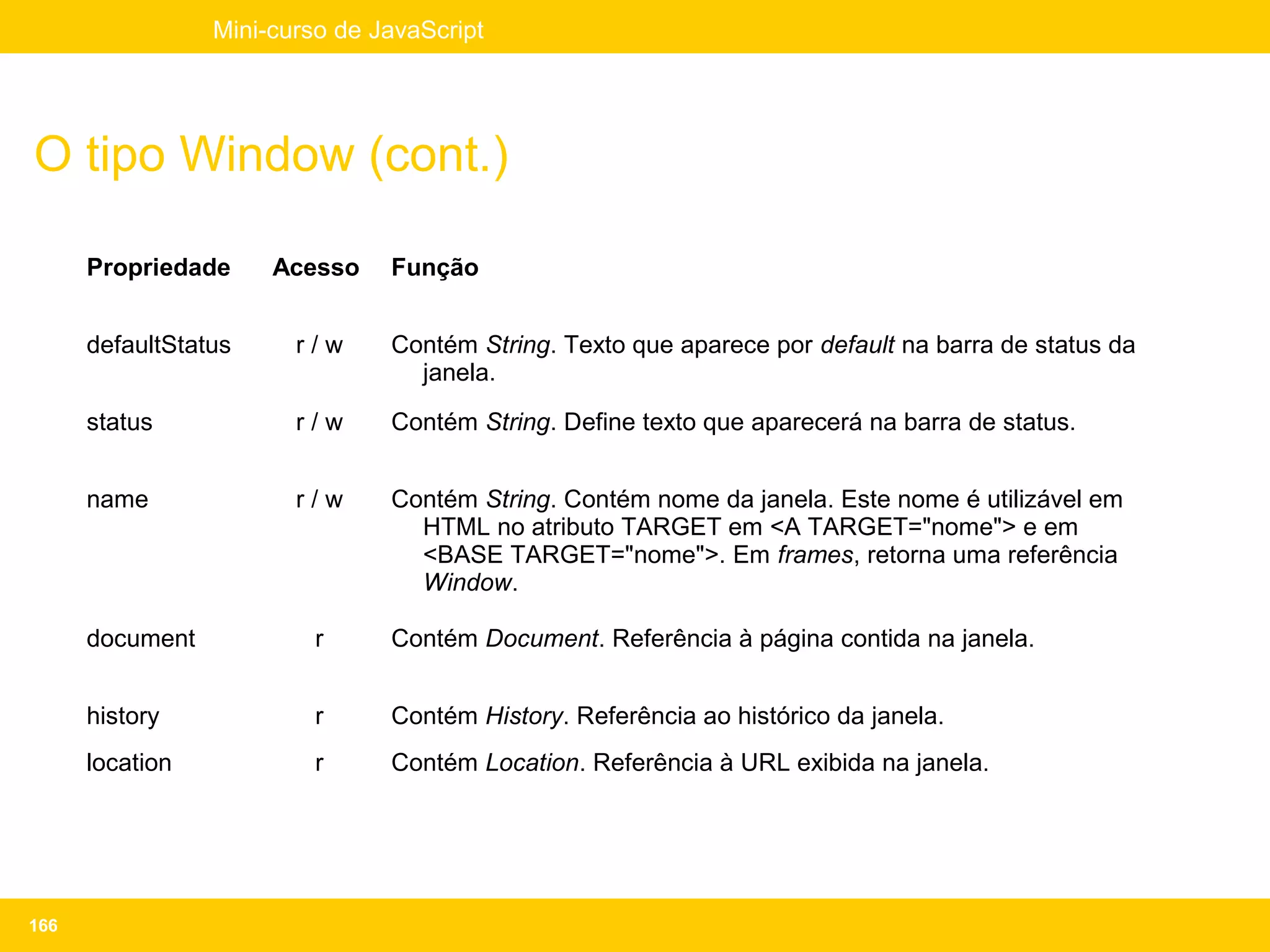 Mini-curso de JavaScript




O tipo Window (cont.)

      Propriedade     Acesso    Função


      defaultStatus     r/w     Contém String. Texto que aparece por default na barra de status da
                                  janela.

      status            r/w     Contém String. Define texto que aparecerá na barra de status.


      name              r/w     Contém String. Contém nome da janela. Este nome é utilizável em
                                  HTML no atributo TARGET em <A TARGET="nome"> e em
                                  <BASE TARGET="nome">. Em frames, retorna uma referência
                                  Window.

      document            r     Contém Document. Referência à página contida na janela.


      history             r     Contém History. Referência ao histórico da janela.
      location            r     Contém Location. Referência à URL exibida na janela.




166
 