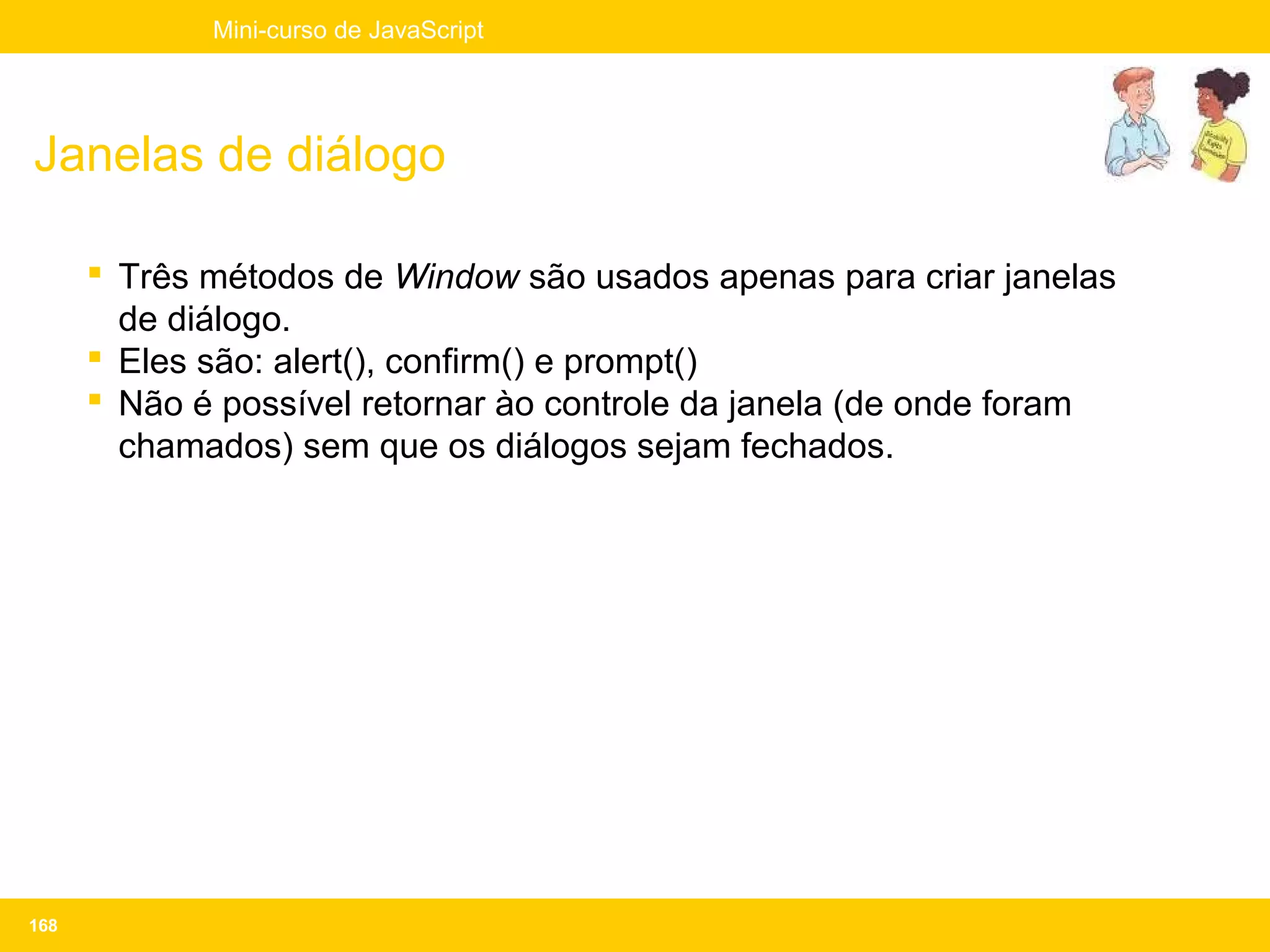 Mini-curso de JavaScript




Janelas de diálogo

       Três métodos de Window são usados apenas para criar janelas
        de diálogo.
       Eles são: alert(), confirm() e prompt()
       Não é possível retornar ào controle da janela (de onde foram
        chamados) sem que os diálogos sejam fechados.




168
 