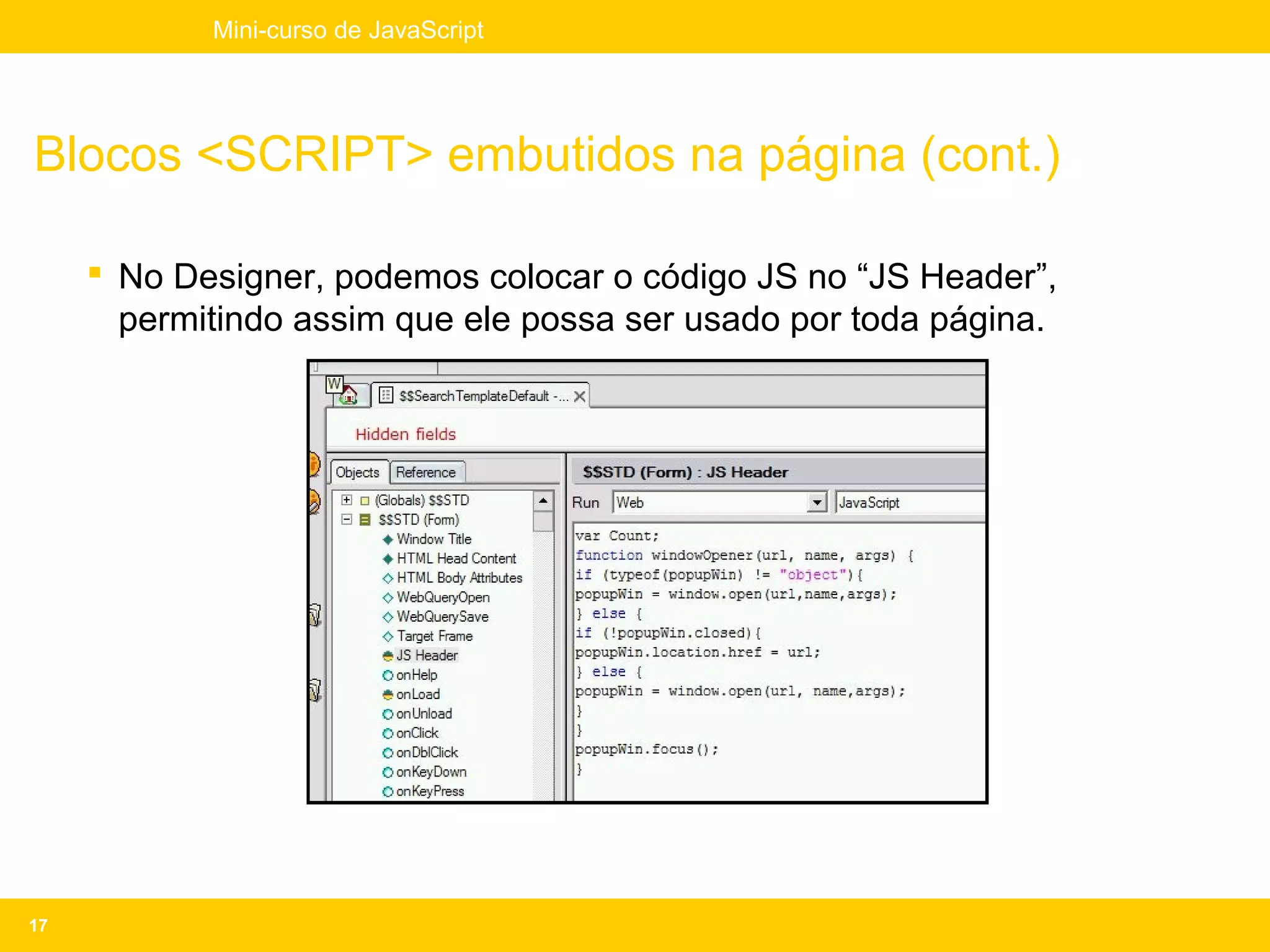 Mini-curso de JavaScript




Blocos <SCRIPT> embutidos na página (cont.)

      No Designer, podemos colocar o código JS no “JS Header”,
       permitindo assim que ele possa ser usado por toda página.




17
 