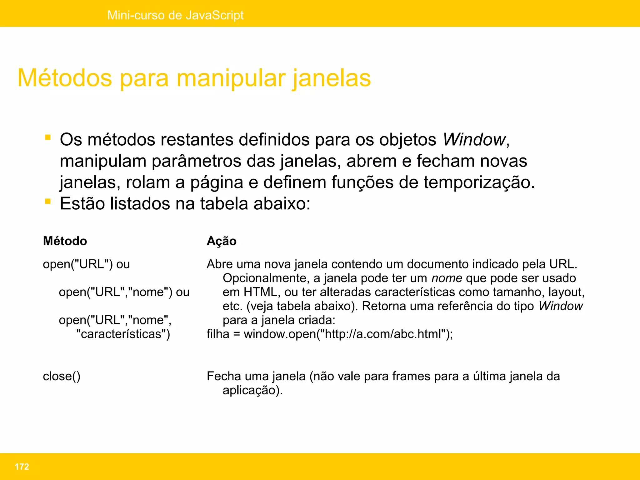 Mini-curso de JavaScript




Métodos para manipular janelas

       Os métodos restantes definidos para os objetos Window,
        manipulam parâmetros das janelas, abrem e fecham novas
        janelas, rolam a página e definem funções de temporização.
       Estão listados na tabela abaixo:

      Método                      Ação
      open("URL") ou              Abre uma nova janela contendo um documento indicado pela URL.
                                      Opcionalmente, a janela pode ter um nome que pode ser usado
        open("URL","nome") ou         em HTML, ou ter alteradas características como tamanho, layout,
                                      etc. (veja tabela abaixo). Retorna uma referência do tipo Window
        open("URL","nome",            para a janela criada:
           "características")     filha = window.open("http://a.com/abc.html");


      close()                     Fecha uma janela (não vale para frames para a última janela da
                                    aplicação).




172
 