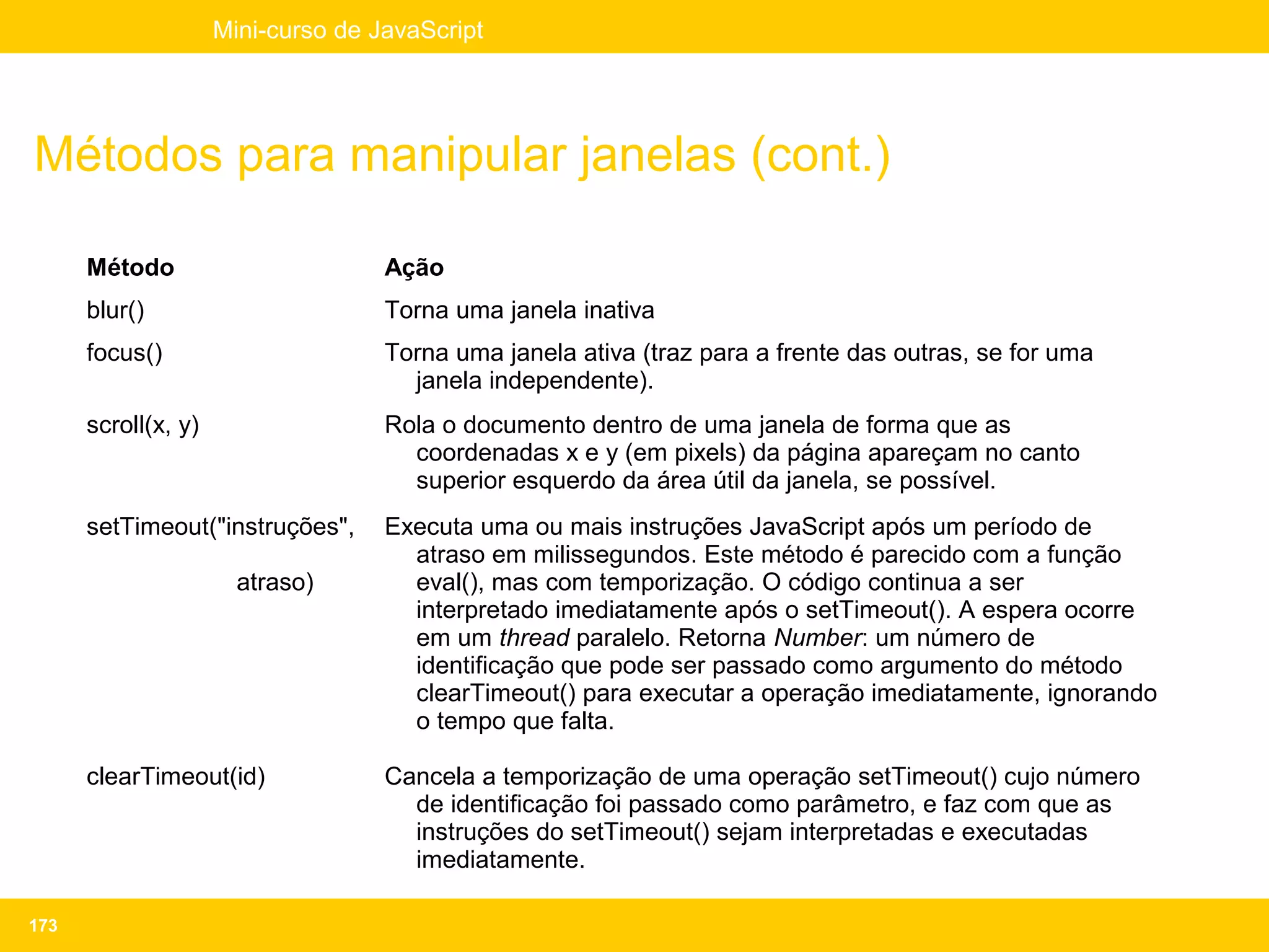 Mini-curso de JavaScript




Métodos para manipular janelas (cont.)

      Método                        Ação
      blur()                        Torna uma janela inativa
      focus()                       Torna uma janela ativa (traz para a frente das outras, se for uma
                                      janela independente).
      scroll(x, y)                  Rola o documento dentro de uma janela de forma que as
                                      coordenadas x e y (em pixels) da página apareçam no canto
                                      superior esquerdo da área útil da janela, se possível.
      setTimeout("instruções",      Executa uma ou mais instruções JavaScript após um período de
                                      atraso em milissegundos. Este método é parecido com a função
                       atraso)        eval(), mas com temporização. O código continua a ser
                                      interpretado imediatamente após o setTimeout(). A espera ocorre
                                      em um thread paralelo. Retorna Number: um número de
                                      identificação que pode ser passado como argumento do método
                                      clearTimeout() para executar a operação imediatamente, ignorando
                                      o tempo que falta.

      clearTimeout(id)              Cancela a temporização de uma operação setTimeout() cujo número
                                      de identificação foi passado como parâmetro, e faz com que as
                                      instruções do setTimeout() sejam interpretadas e executadas
                                      imediatamente.

173
 
