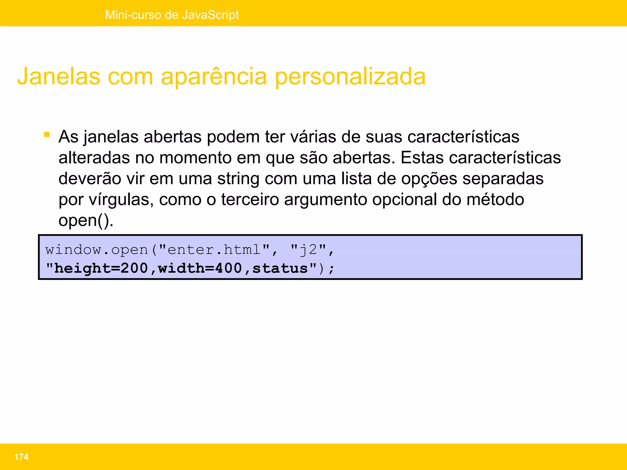 Mini-curso de JavaScript




Janelas com aparência personalizada

       As janelas abertas podem ter várias de suas características
        alteradas no momento em que são abertas. Estas características
        deverão vir em uma string com uma lista de opções separadas
        por vírgulas, como o terceiro argumento opcional do método
        open().
       Exemplo:
      window.open("enter.html", "j2",
      "height=200,width=400,status");




174
 