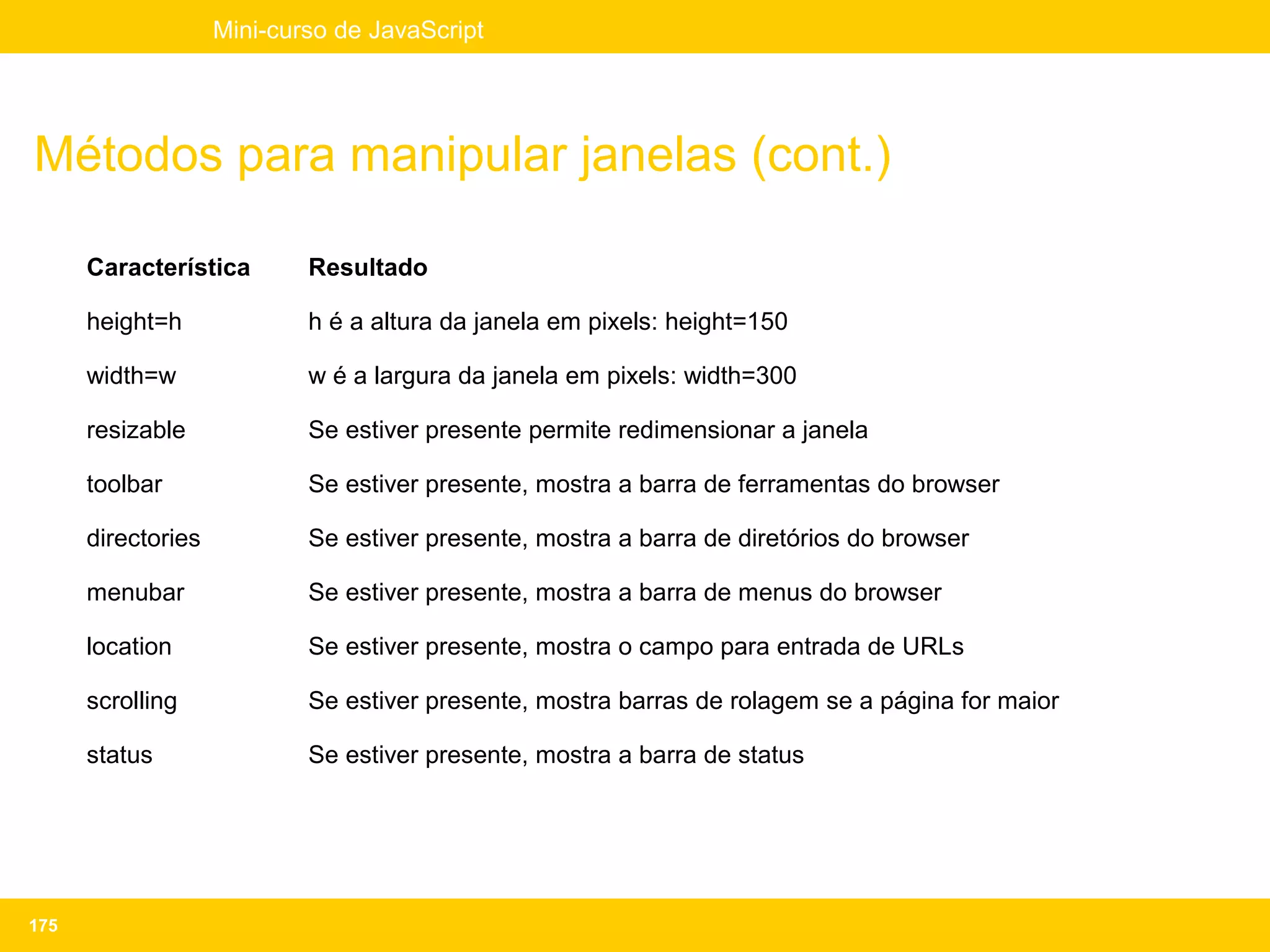 Mini-curso de JavaScript




Métodos para manipular janelas (cont.)

      Característica        Resultado

      height=h              h é a altura da janela em pixels: height=150

      width=w               w é a largura da janela em pixels: width=300

      resizable             Se estiver presente permite redimensionar a janela

      toolbar               Se estiver presente, mostra a barra de ferramentas do browser

      directories           Se estiver presente, mostra a barra de diretórios do browser

      menubar               Se estiver presente, mostra a barra de menus do browser

      location              Se estiver presente, mostra o campo para entrada de URLs

      scrolling             Se estiver presente, mostra barras de rolagem se a página for maior

      status                Se estiver presente, mostra a barra de status




175
 