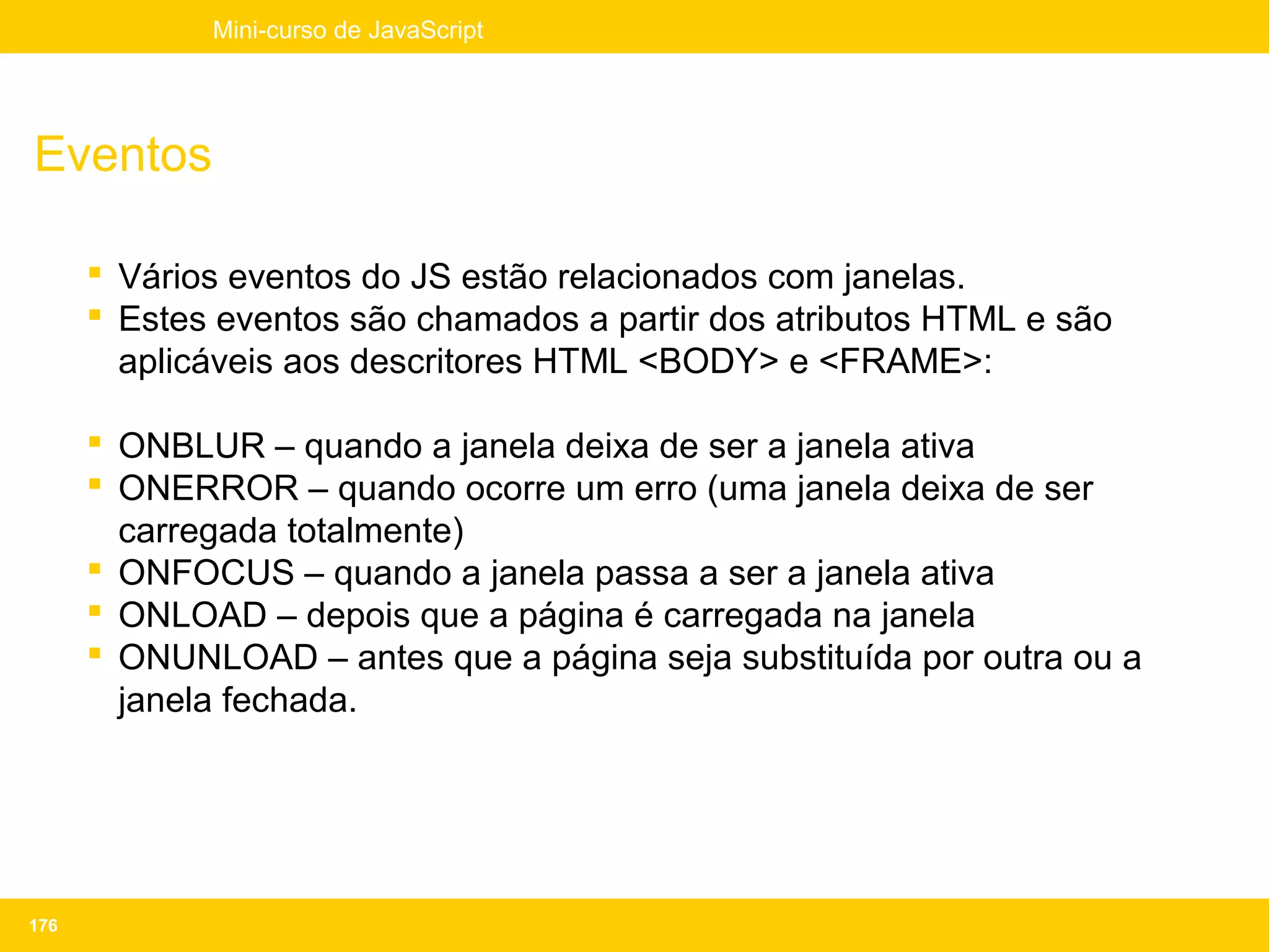 Mini-curso de JavaScript




Eventos

       Vários eventos do JS estão relacionados com janelas.
       Estes eventos são chamados a partir dos atributos HTML e são
        aplicáveis aos descritores HTML <BODY> e <FRAME>:

       ONBLUR – quando a janela deixa de ser a janela ativa
       ONERROR – quando ocorre um erro (uma janela deixa de ser
        carregada totalmente)
       ONFOCUS – quando a janela passa a ser a janela ativa
       ONLOAD – depois que a página é carregada na janela
       ONUNLOAD – antes que a página seja substituída por outra ou a
        janela fechada.




176
 