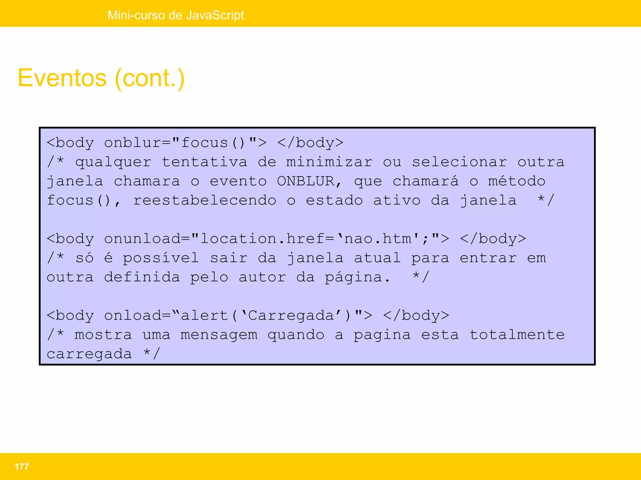 Mini-curso de JavaScript




Eventos (cont.)

      <body onblur="focus()"> </body>
      /* qualquer tentativa de minimizar ou selecionar outra
      janela chamara o evento ONBLUR, que chamará o método
      focus(), reestabelecendo o estado ativo da janela */

      <body onunload="location.href=‘nao.htm';"> </body>
      /* só é possível sair da janela atual para entrar em
      outra definida pelo autor da página. */

      <body onload=“alert(‘Carregada’)"> </body>
      /* mostra uma mensagem quando a pagina esta totalmente
      carregada */




177
 