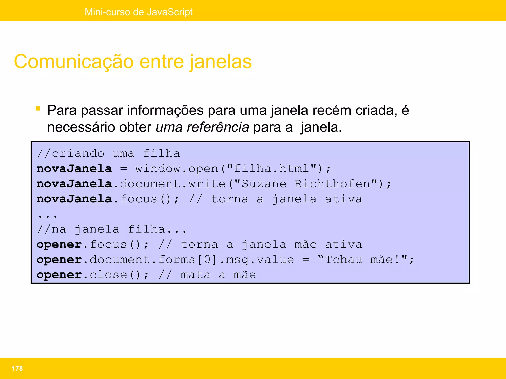 Mini-curso de JavaScript




Comunicação entre janelas

       Para passar informações para uma janela recém criada, é
        necessário obter uma referência para a janela.
      //criando uma filha
      novaJanela = window.open("filha.html");
      novaJanela.document.write("Suzane Richthofen");
      novaJanela.focus(); // torna a janela ativa
      ...
      //na janela filha...
      opener.focus(); // torna a janela mãe ativa
      opener.document.forms[0].msg.value = “Tchau mãe!";
      opener.close(); // mata a mãe




178
 