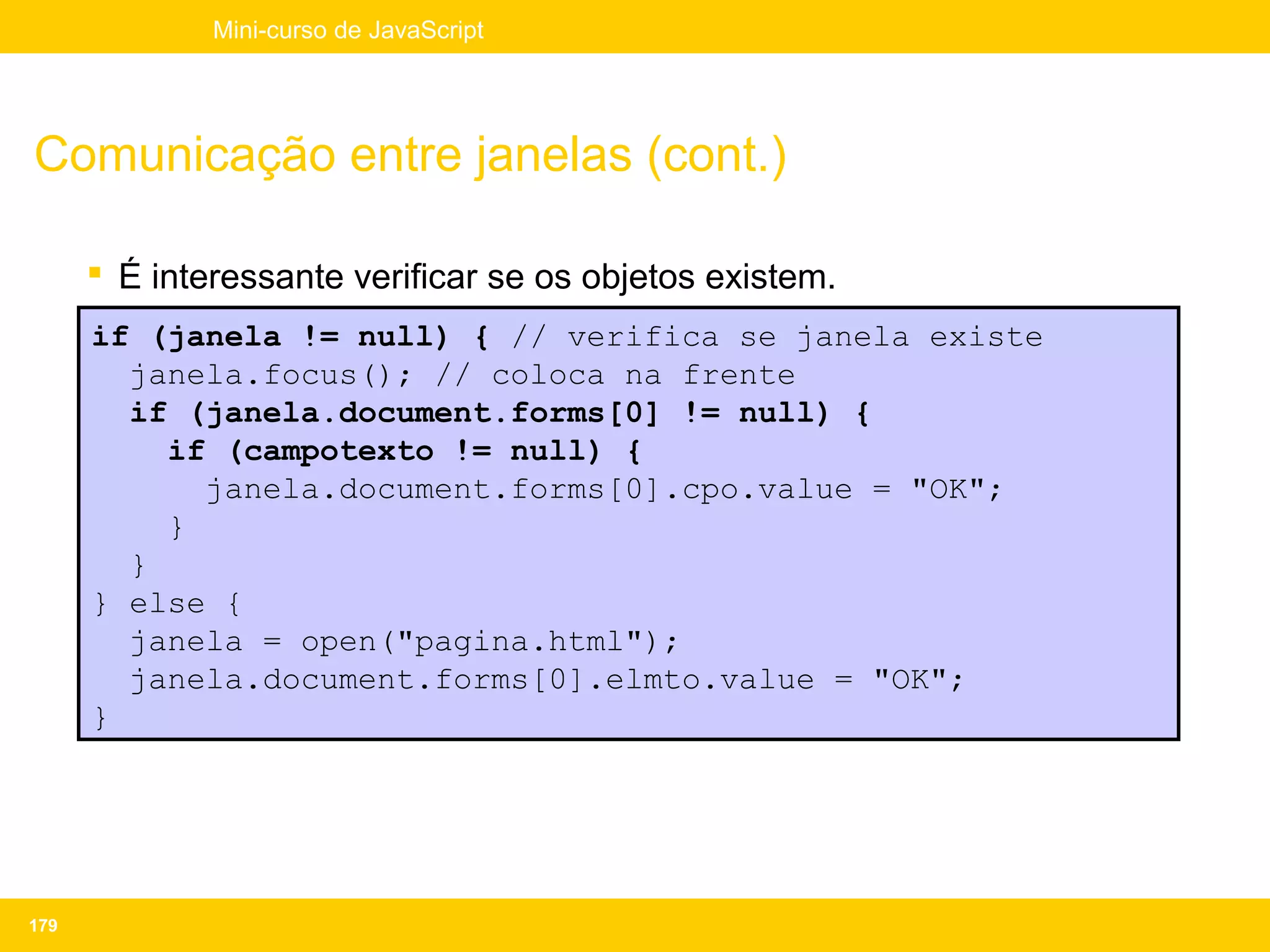 Mini-curso de JavaScript




Comunicação entre janelas (cont.)

       É interessante verificar se os objetos existem.
      if (janela != null) { // verifica se janela existe
        janela.focus(); // coloca na frente
        if (janela.document.forms[0] != null) {
          if (campotexto != null) {
            janela.document.forms[0].cpo.value = "OK";
          }
        }
      } else {
        janela = open("pagina.html");
        janela.document.forms[0].elmto.value = "OK";
      }




179
 