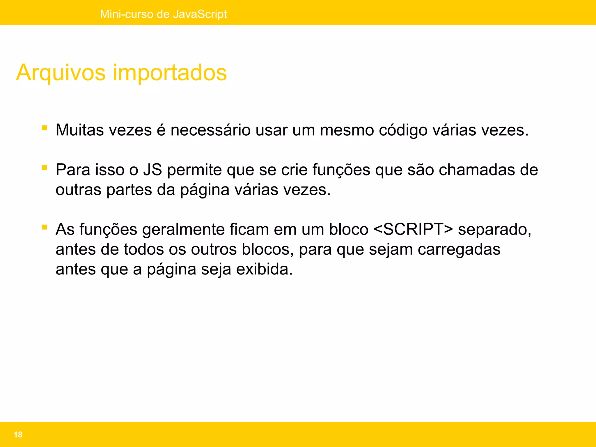 Mini-curso de JavaScript




Arquivos importados

      Muitas vezes é necessário usar um mesmo código várias vezes.

      Para isso o JS permite que se crie funções que são chamadas de
       outras partes da página várias vezes.

      As funções geralmente ficam em um bloco <SCRIPT> separado,
       antes de todos os outros blocos, para que sejam carregadas
       antes que a página seja exibida.




18
 