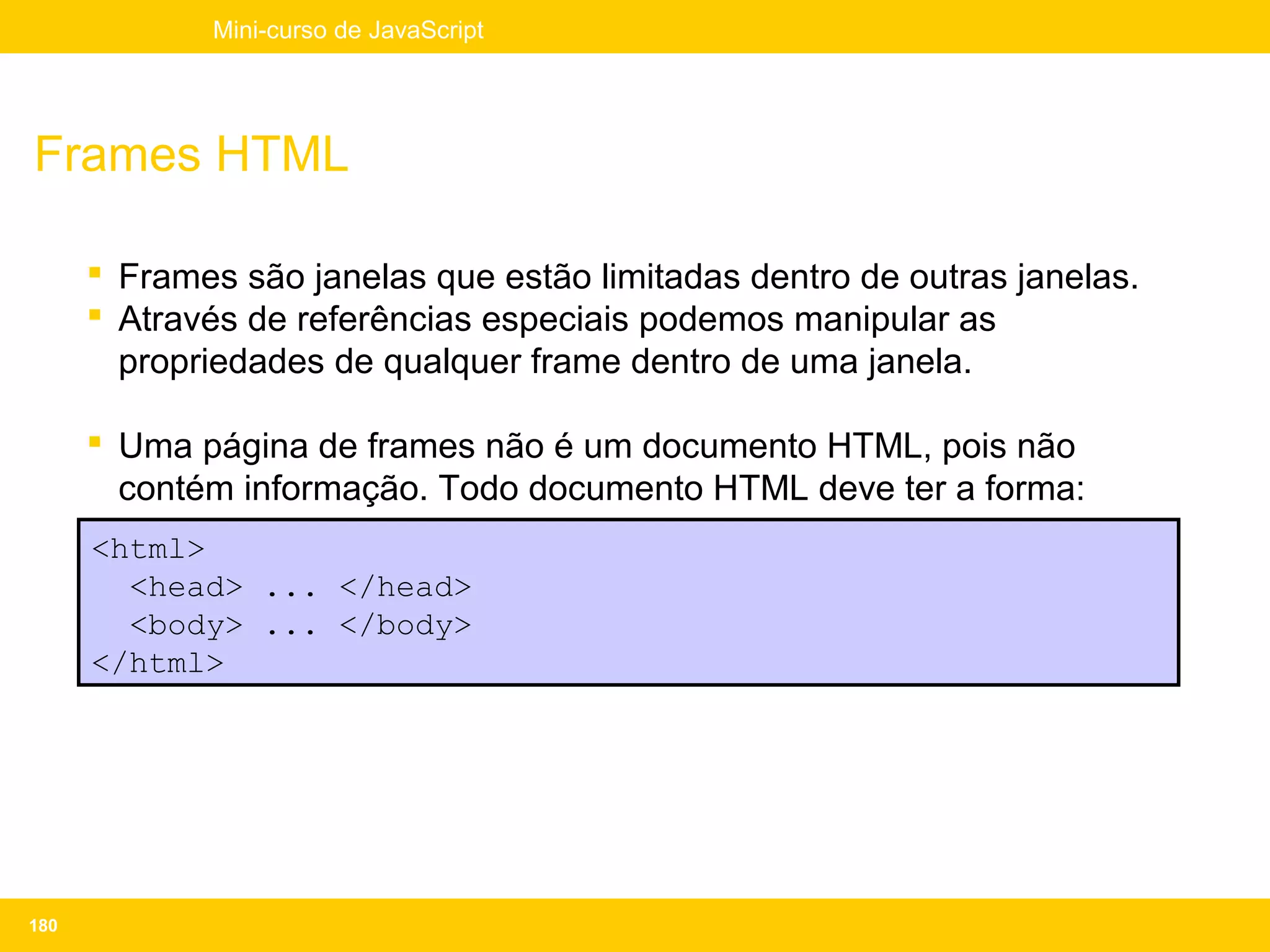 Mini-curso de JavaScript




Frames HTML

       Frames são janelas que estão limitadas dentro de outras janelas.
       Através de referências especiais podemos manipular as
        propriedades de qualquer frame dentro de uma janela.

       Uma página de frames não é um documento HTML, pois não
        contém informação. Todo documento HTML deve ter a forma:
      <html>
        <head> ... </head>
        <body> ... </body>
      </html>




180
 