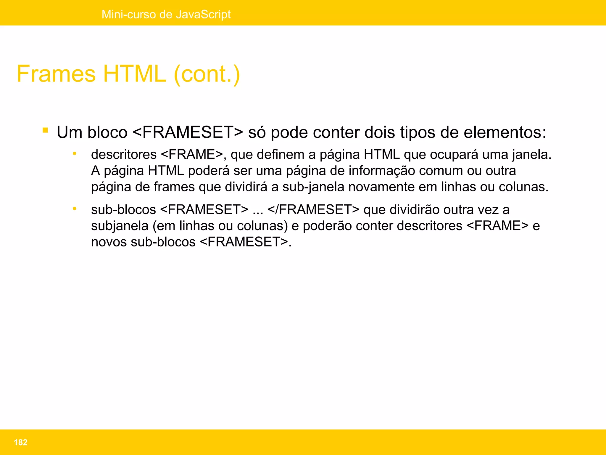 Mini-curso de JavaScript




Frames HTML (cont.)

       Um bloco <FRAMESET> só pode conter dois tipos de elementos:
         •   descritores <FRAME>, que definem a página HTML que ocupará uma janela.
             A página HTML poderá ser uma página de informação comum ou outra
             página de frames que dividirá a sub-janela novamente em linhas ou colunas.
         •   sub-blocos <FRAMESET> ... </FRAMESET> que dividirão outra vez a
             subjanela (em linhas ou colunas) e poderão conter descritores <FRAME> e
             novos sub-blocos <FRAMESET>.




182
 