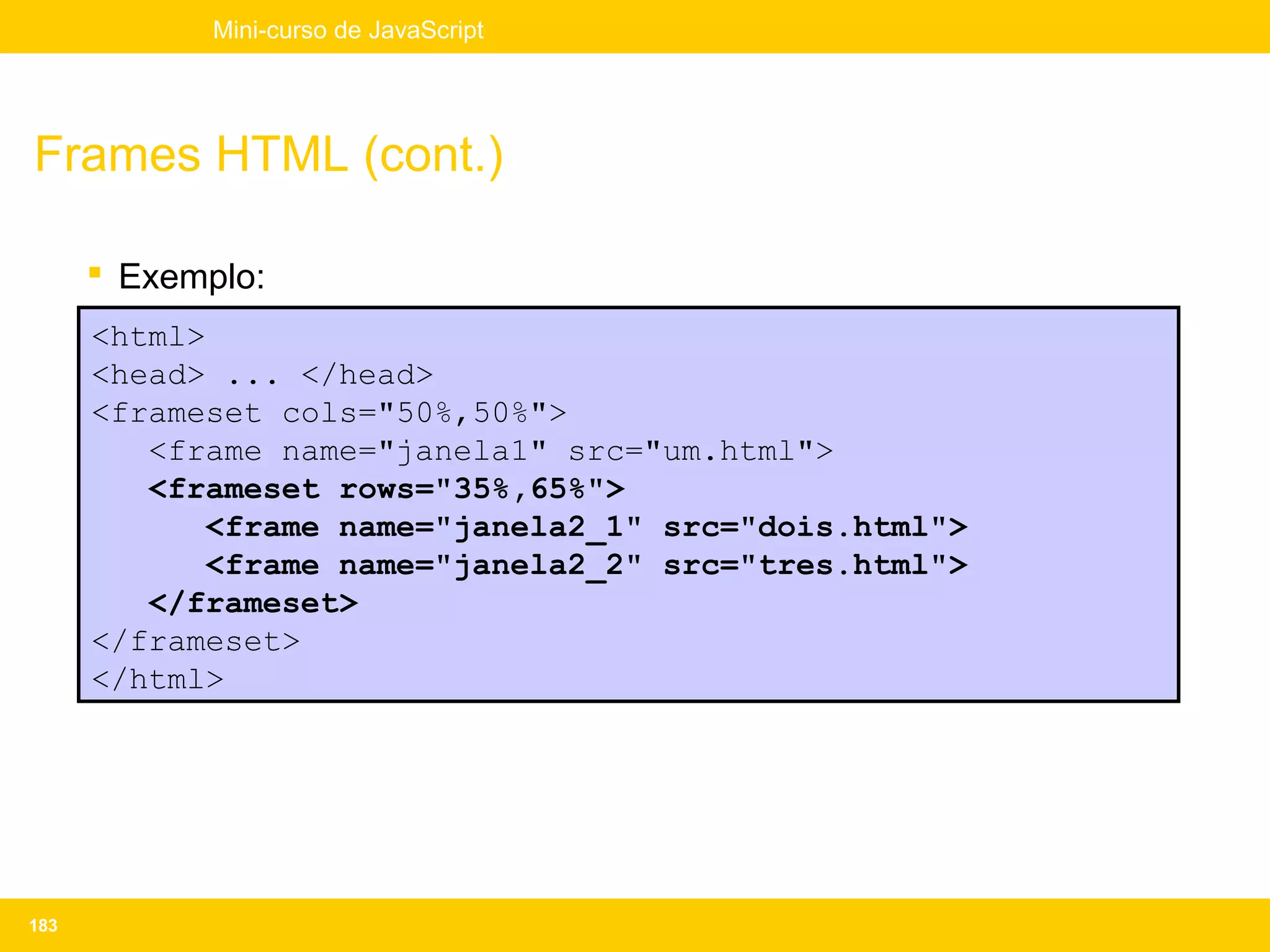 Mini-curso de JavaScript




Frames HTML (cont.)

       Exemplo:
      <html>
      <head> ... </head>
      <frameset cols="50%,50%">
         <frame name="janela1" src="um.html">
         <frameset rows="35%,65%">
             <frame name="janela2_1" src="dois.html">
             <frame name="janela2_2" src="tres.html">
         </frameset>
      </frameset>
      </html>




183
 