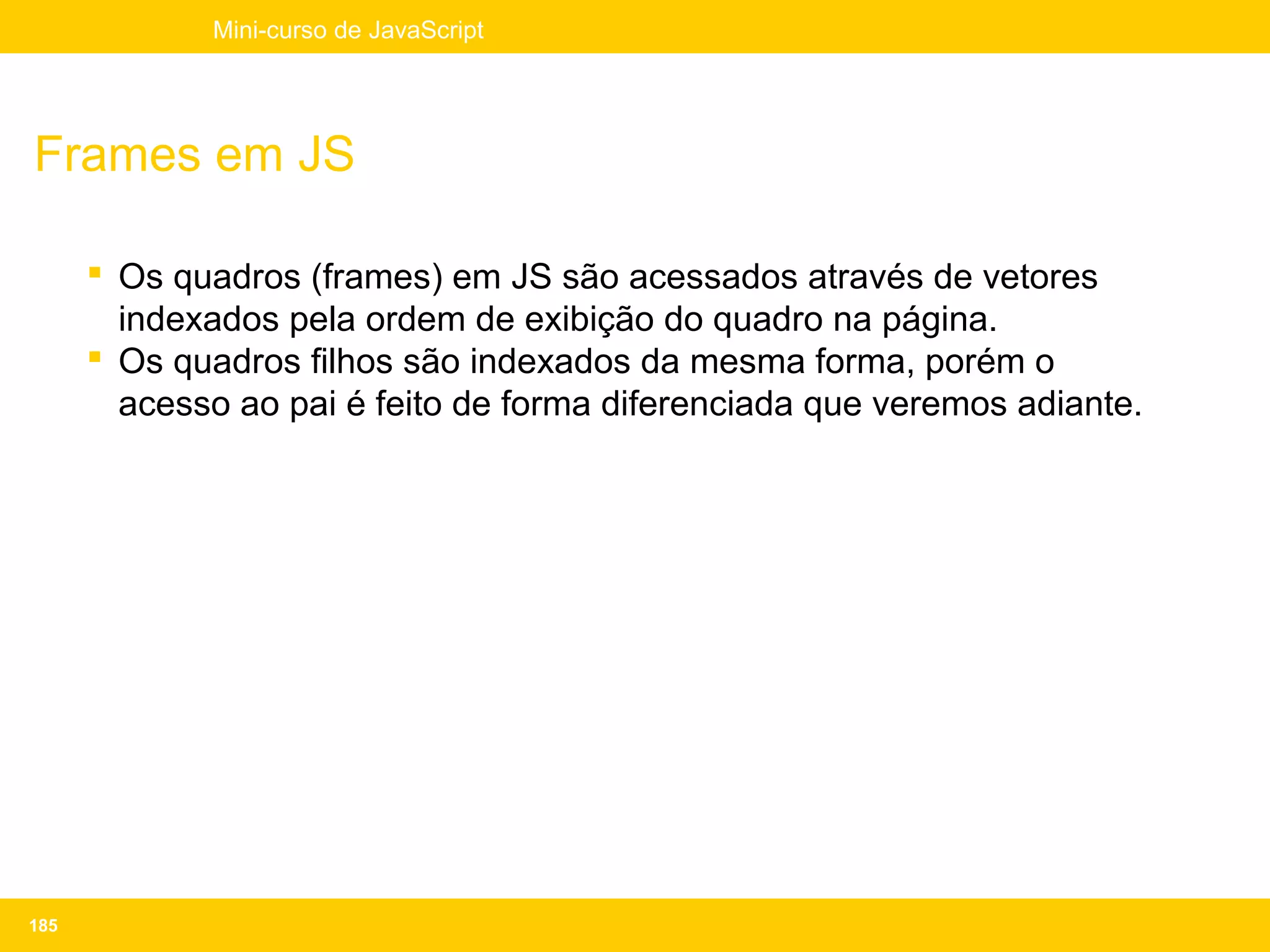 Mini-curso de JavaScript




Frames em JS

       Os quadros (frames) em JS são acessados através de vetores
        indexados pela ordem de exibição do quadro na página.
       Os quadros filhos são indexados da mesma forma, porém o
        acesso ao pai é feito de forma diferenciada que veremos adiante.




185
 