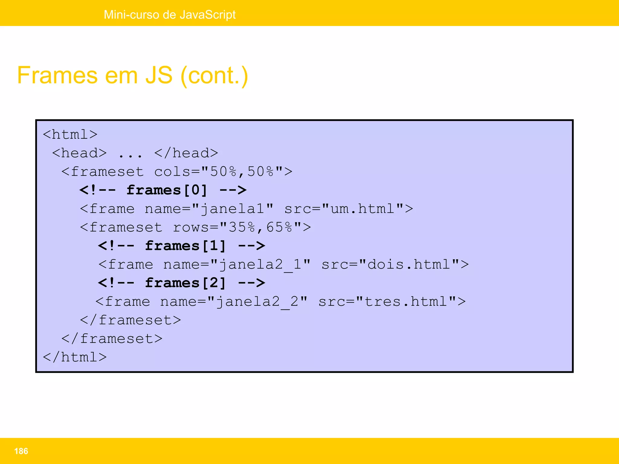 Mini-curso de JavaScript




Frames em JS (cont.)

      <html>
       <head> ... </head>
        <frameset cols="50%,50%">
          <!-- frames[0] -->
          <frame name="janela1" src="um.html">
          <frameset rows="35%,65%">
             <!-- frames[1] -->
             <frame name="janela2_1" src="dois.html">
             <!-- frames[2] -->
            <frame name="janela2_2" src="tres.html">
          </frameset>
        </frameset>
      </html>




186
 