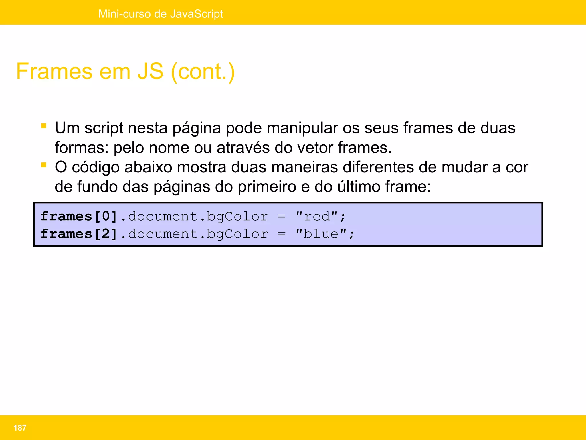 Mini-curso de JavaScript




Frames em JS (cont.)

       Um script nesta página pode manipular os seus frames de duas
        formas: pelo nome ou através do vetor frames.
       O código abaixo mostra duas maneiras diferentes de mudar a cor
        de fundo das páginas do primeiro e do último frame:
      frames[0].document.bgColor = "red";
      frames[2].document.bgColor = "blue";




187
 