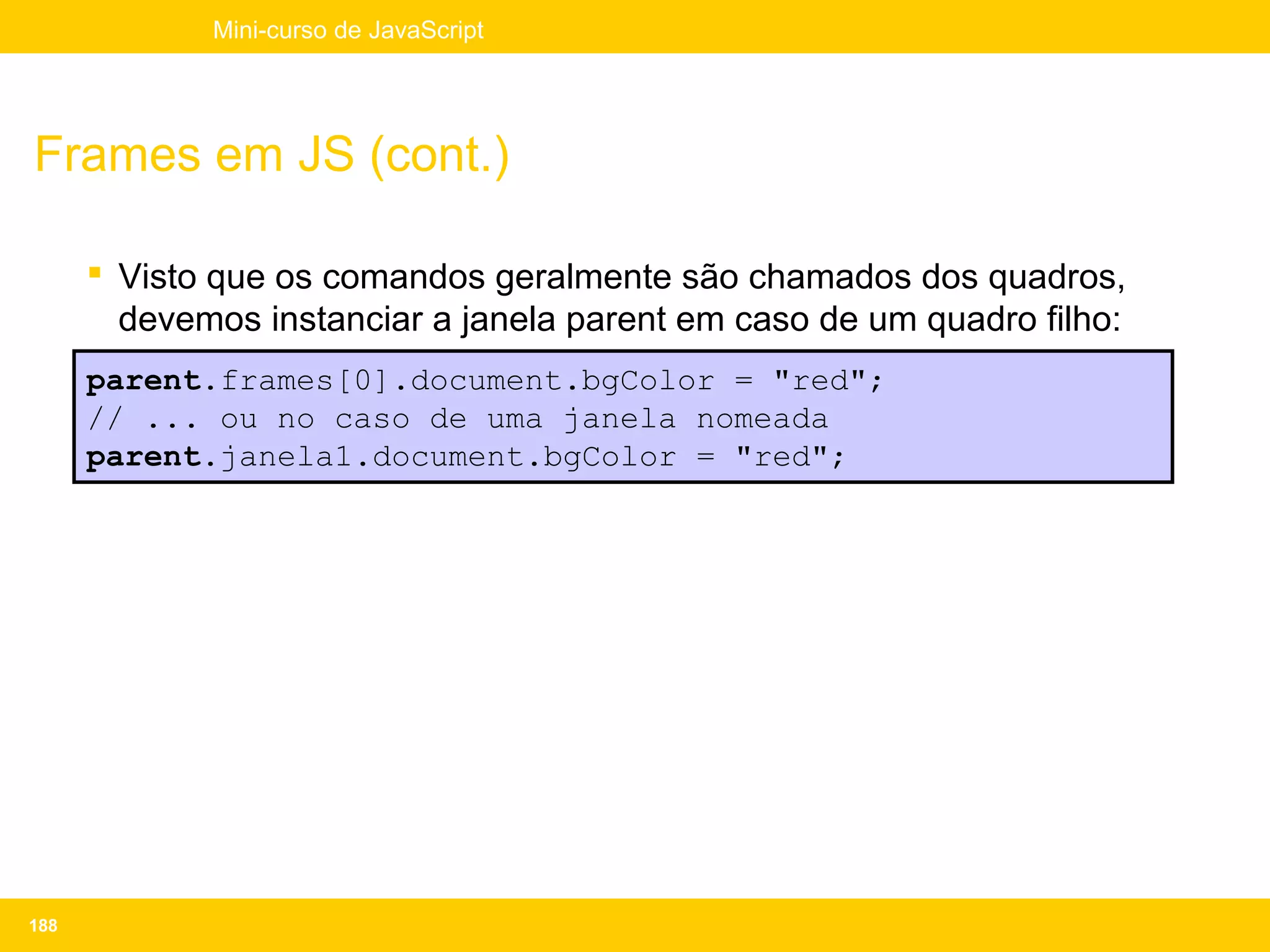 Mini-curso de JavaScript




Frames em JS (cont.)

       Visto que os comandos geralmente são chamados dos quadros,
        devemos instanciar a janela parent em caso de um quadro filho:
      parent.frames[0].document.bgColor = "red";
      // ... ou no caso de uma janela nomeada
      parent.janela1.document.bgColor = "red";




188
 
