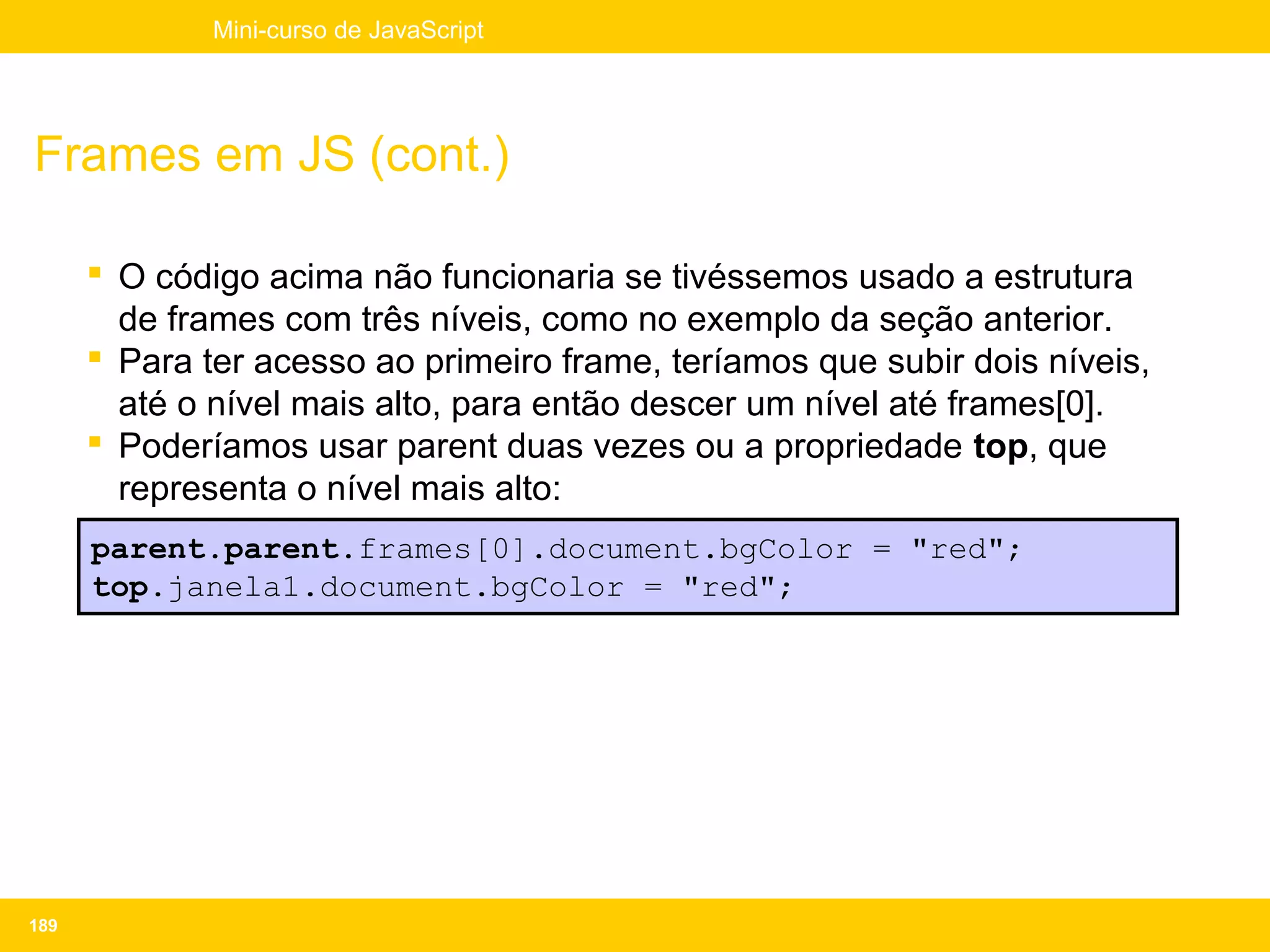 Mini-curso de JavaScript




Frames em JS (cont.)

       O código acima não funcionaria se tivéssemos usado a estrutura
        de frames com três níveis, como no exemplo da seção anterior.
       Para ter acesso ao primeiro frame, teríamos que subir dois níveis,
        até o nível mais alto, para então descer um nível até frames[0].
       Poderíamos usar parent duas vezes ou a propriedade top, que
        representa o nível mais alto:
      parent.parent.frames[0].document.bgColor = "red";
      top.janela1.document.bgColor = "red";




189
 