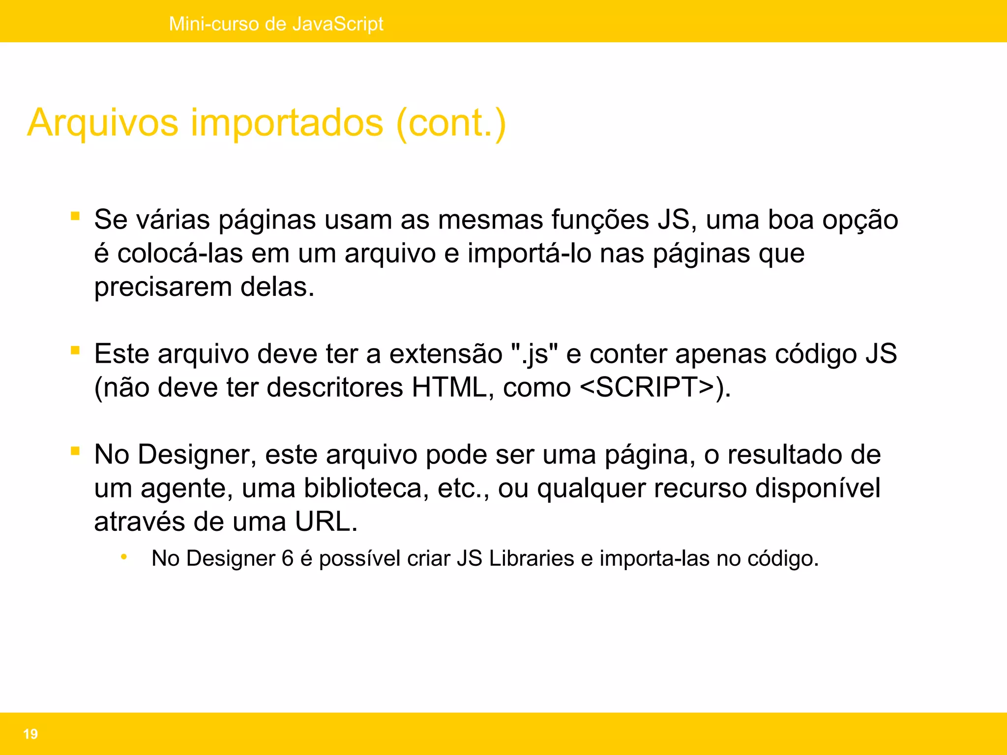 Mini-curso de JavaScript




Arquivos importados (cont.)

      Se várias páginas usam as mesmas funções JS, uma boa opção
       é colocá-las em um arquivo e importá-lo nas páginas que
       precisarem delas.

      Este arquivo deve ter a extensão ".js" e conter apenas código JS
       (não deve ter descritores HTML, como <SCRIPT>).

      No Designer, este arquivo pode ser uma página, o resultado de
       um agente, uma biblioteca, etc., ou qualquer recurso disponível
       através de uma URL.
         •   No Designer 6 é possível criar JS Libraries e importa-las no código.




19
 