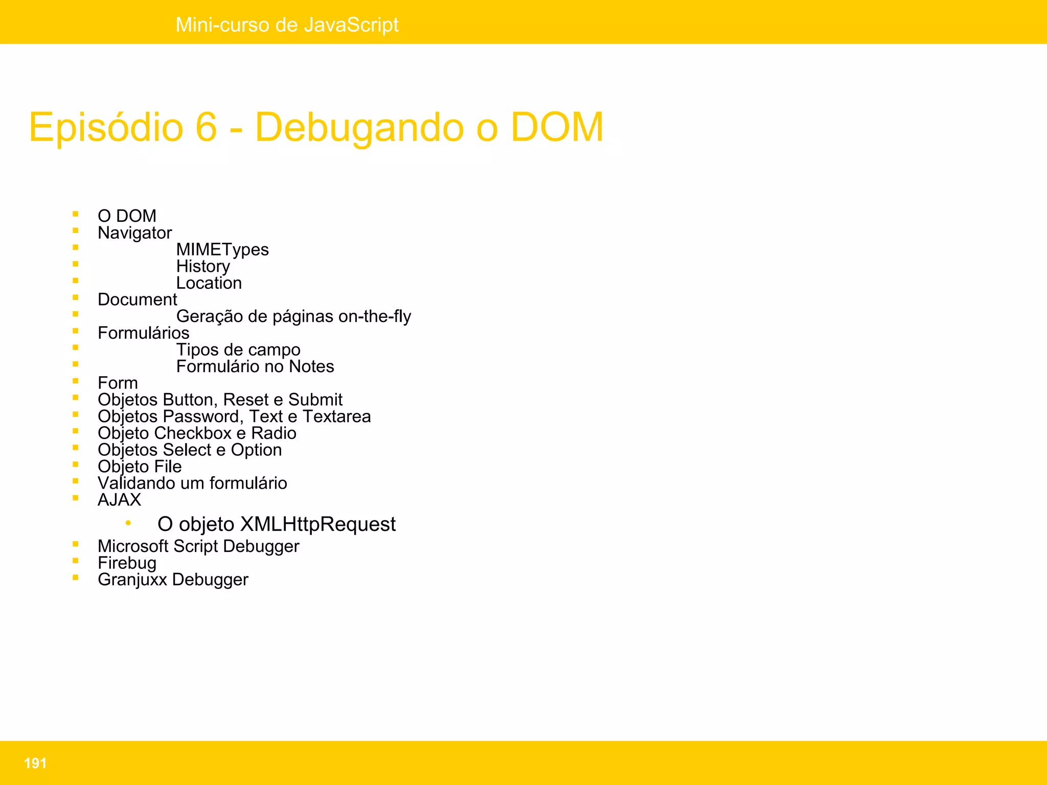 Mini-curso de JavaScript




Episódio 6 - Debugando o DOM
         O DOM
         Navigator
                   MIMETypes
                   History
                   Location
         Document
                   Geração de páginas on-the-fly
         Formulários
                   Tipos de campo
                   Formulário no Notes
         Form
         Objetos Button, Reset e Submit
         Objetos Password, Text e Textarea
         Objeto Checkbox e Radio
         Objetos Select e Option
         Objeto File
         Validando um formulário
         AJAX
             •   O objeto XMLHttpRequest
         Microsoft Script Debugger
         Firebug
         Granjuxx Debugger




191
 