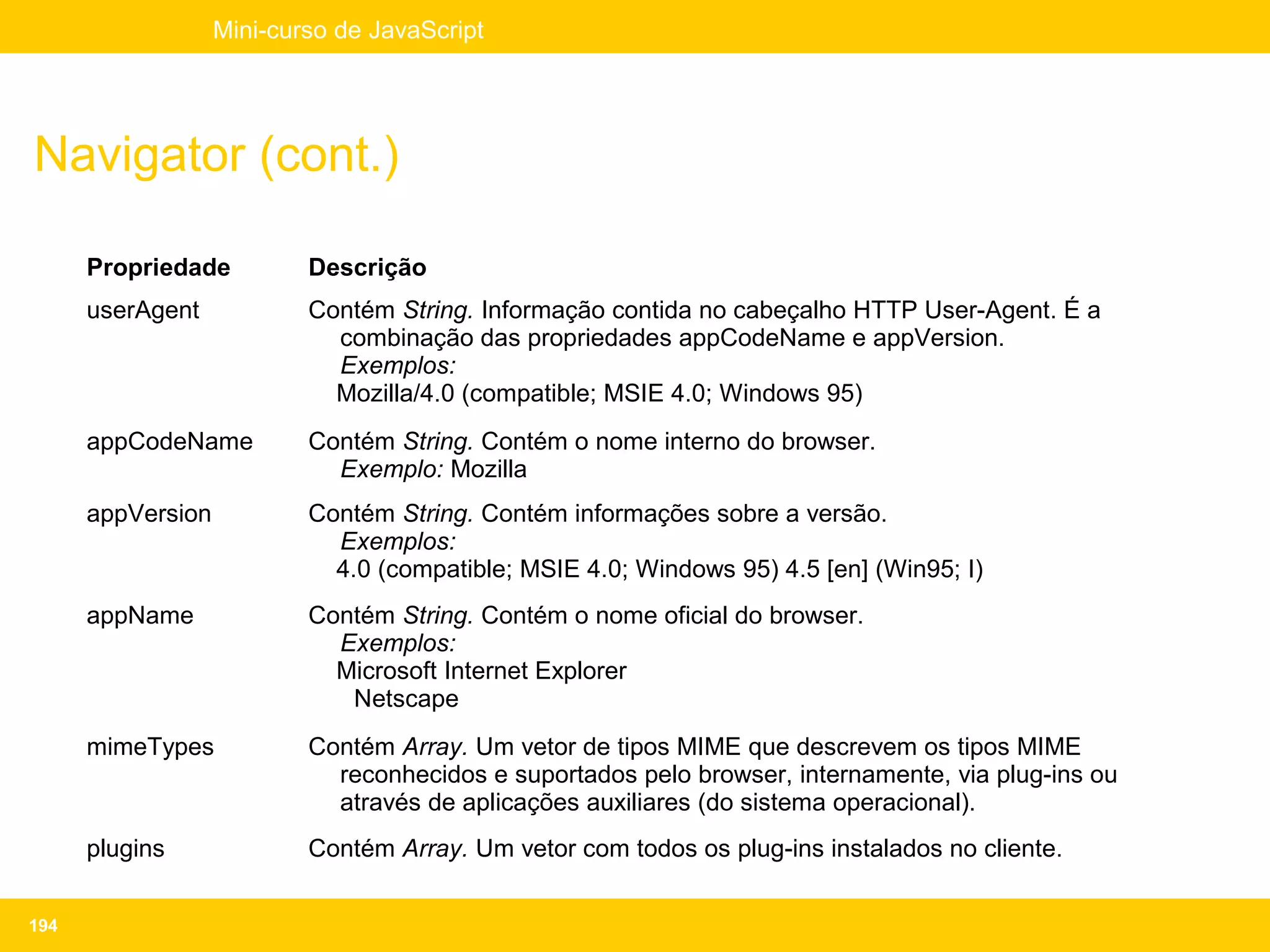Mini-curso de JavaScript




Navigator (cont.)

      Propriedade          Descrição
      userAgent            Contém String. Informação contida no cabeçalho HTTP User-Agent. É a
                             combinação das propriedades appCodeName e appVersion.
                             Exemplos:
                             Mozilla/4.0 (compatible; MSIE 4.0; Windows 95)
      appCodeName          Contém String. Contém o nome interno do browser.
                             Exemplo: Mozilla
      appVersion           Contém String. Contém informações sobre a versão.
                             Exemplos:
                             4.0 (compatible; MSIE 4.0; Windows 95) 4.5 [en] (Win95; I)
      appName              Contém String. Contém o nome oficial do browser.
                             Exemplos:
                             Microsoft Internet Explorer
                              Netscape
      mimeTypes            Contém Array. Um vetor de tipos MIME que descrevem os tipos MIME
                             reconhecidos e suportados pelo browser, internamente, via plug-ins ou
                             através de aplicações auxiliares (do sistema operacional).
      plugins              Contém Array. Um vetor com todos os plug-ins instalados no cliente.


194
 