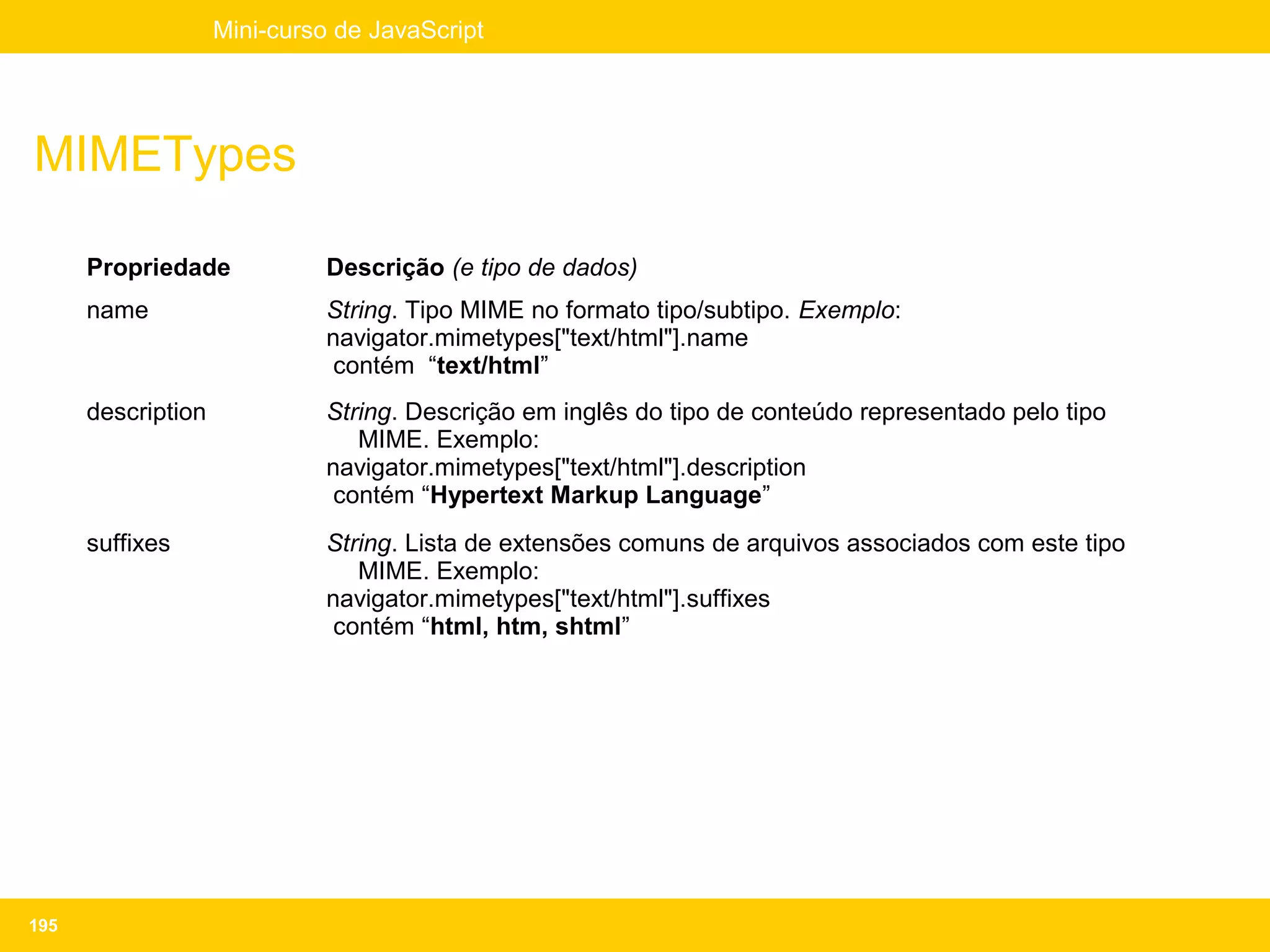 Mini-curso de JavaScript




MIMETypes

      Propriedade             Descrição (e tipo de dados)
      name                    String. Tipo MIME no formato tipo/subtipo. Exemplo:
                              navigator.mimetypes["text/html"].name
                               contém “text/html”
      description             String. Descrição em inglês do tipo de conteúdo representado pelo tipo
                                 MIME. Exemplo:
                              navigator.mimetypes["text/html"].description
                               contém “Hypertext Markup Language”
      suffixes                String. Lista de extensões comuns de arquivos associados com este tipo
                                 MIME. Exemplo:
                              navigator.mimetypes["text/html"].suffixes
                               contém “html, htm, shtml”




195
 