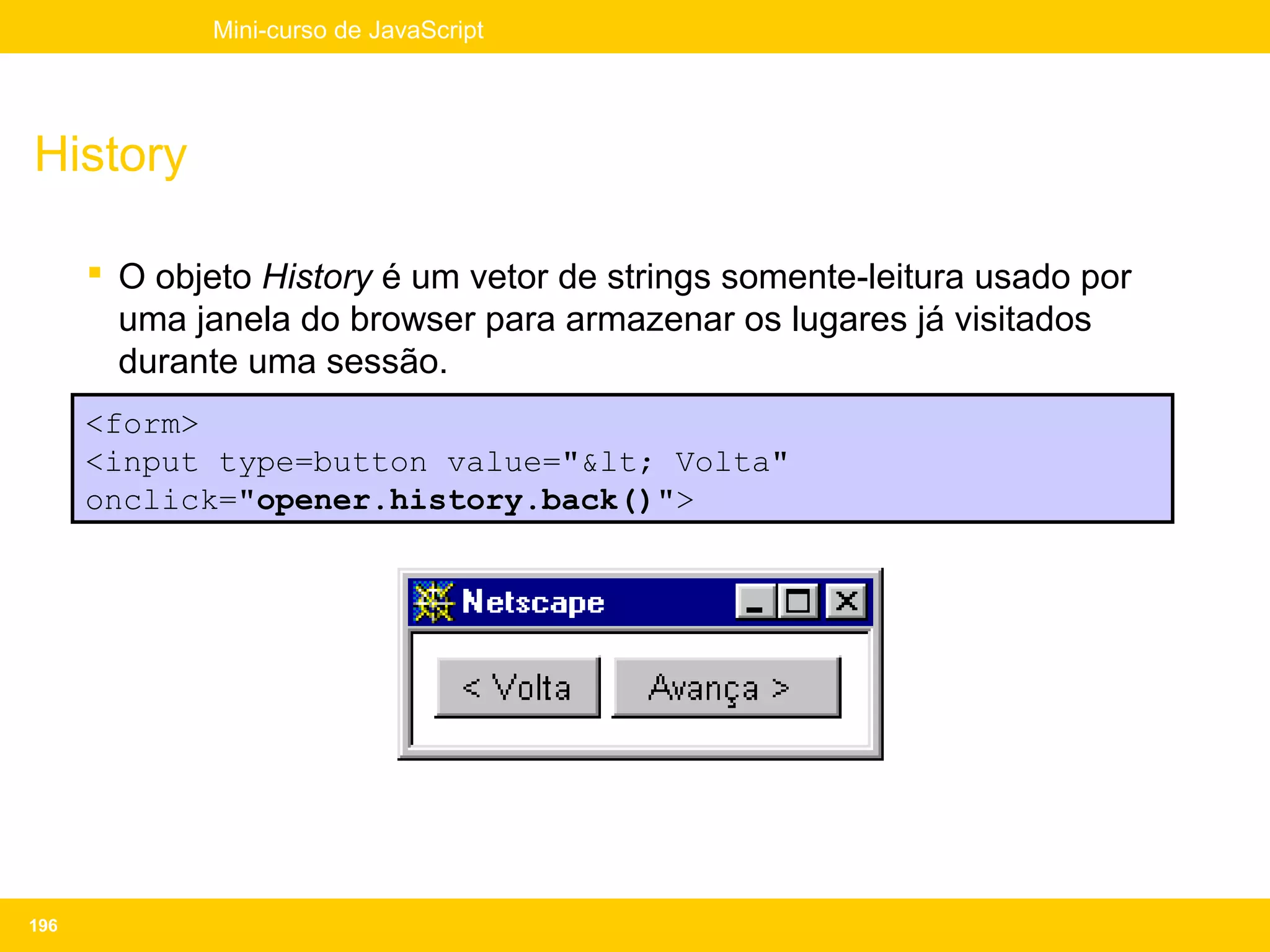 Mini-curso de JavaScript




History

       O objeto History é um vetor de strings somente-leitura usado por
        uma janela do browser para armazenar os lugares já visitados
        durante uma sessão.
      <form>
      <input type=button value="&lt; Volta"
      onclick="opener.history.back()">




196
 