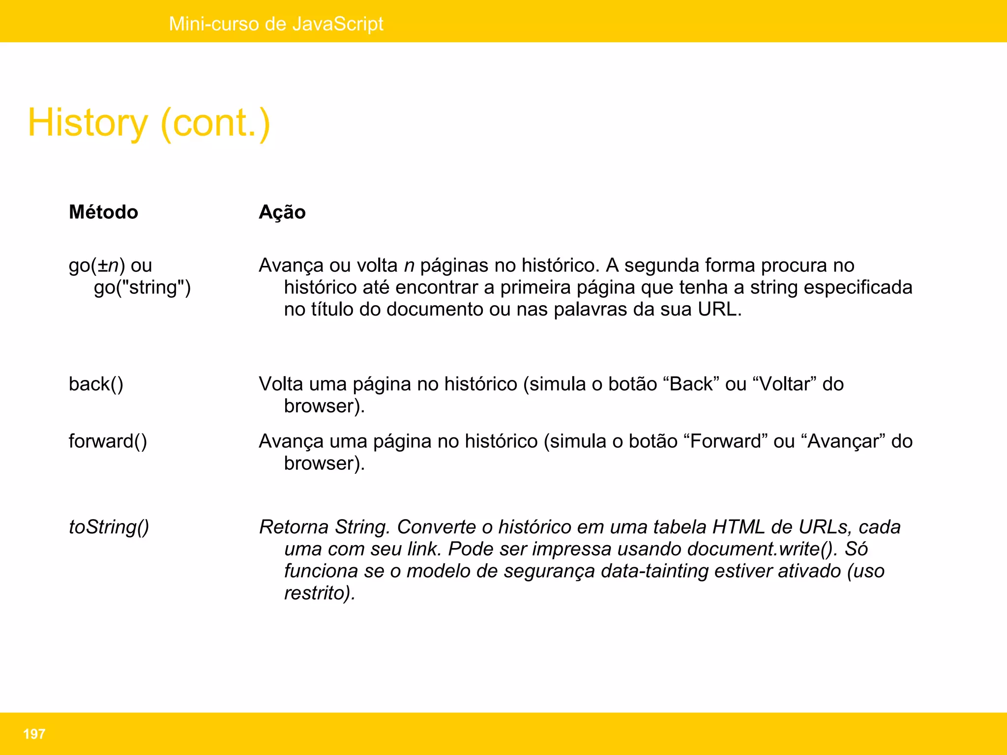 Mini-curso de JavaScript




History (cont.)

      Método                 Ação

      go(±n) ou              Avança ou volta n páginas no histórico. A segunda forma procura no
         go("string")          histórico até encontrar a primeira página que tenha a string especificada
                               no título do documento ou nas palavras da sua URL.


      back()                 Volta uma página no histórico (simula o botão “Back” ou “Voltar” do
                               browser).
      forward()              Avança uma página no histórico (simula o botão “Forward” ou “Avançar” do
                               browser).


      toString()             Retorna String. Converte o histórico em uma tabela HTML de URLs, cada
                               uma com seu link. Pode ser impressa usando document.write(). Só
                               funciona se o modelo de segurança data-tainting estiver ativado (uso
                               restrito).




197
 