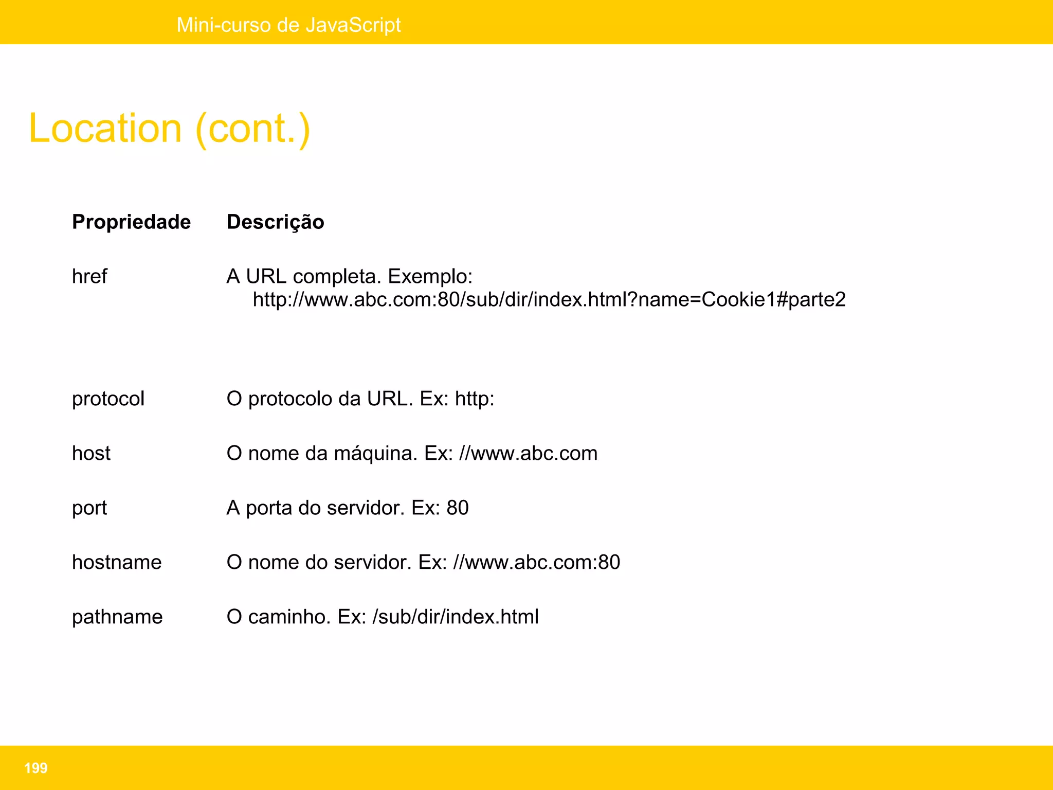 Mini-curso de JavaScript




Location (cont.)

      Propriedade     Descrição

      href            A URL completa. Exemplo:
                        http://www.abc.com:80/sub/dir/index.html?name=Cookie1#parte2



      protocol        O protocolo da URL. Ex: http:

      host            O nome da máquina. Ex: //www.abc.com

      port            A porta do servidor. Ex: 80

      hostname        O nome do servidor. Ex: //www.abc.com:80

      pathname        O caminho. Ex: /sub/dir/index.html




199
 