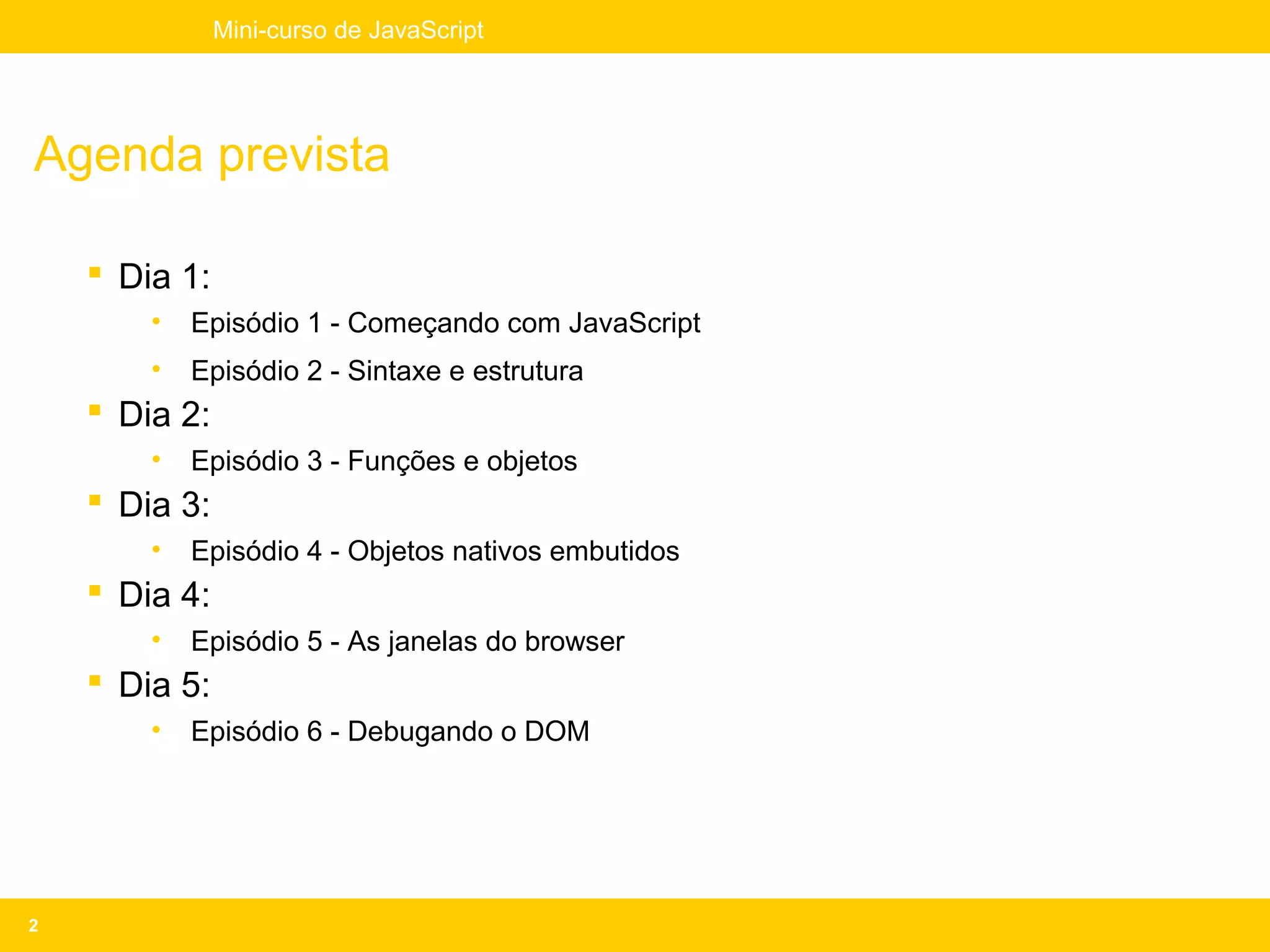 Mini-curso de JavaScript




Agenda prevista

     Dia 1:
        •   Episódio 1 - Começando com JavaScript
        •   Episódio 2 - Sintaxe e estrutura
     Dia 2:
        •   Episódio 3 - Funções e objetos
     Dia 3:
        •   Episódio 4 - Objetos nativos embutidos
     Dia 4:
        •   Episódio 5 - As janelas do browser
     Dia 5:
        •   Episódio 6 - Debugando o DOM




2
 