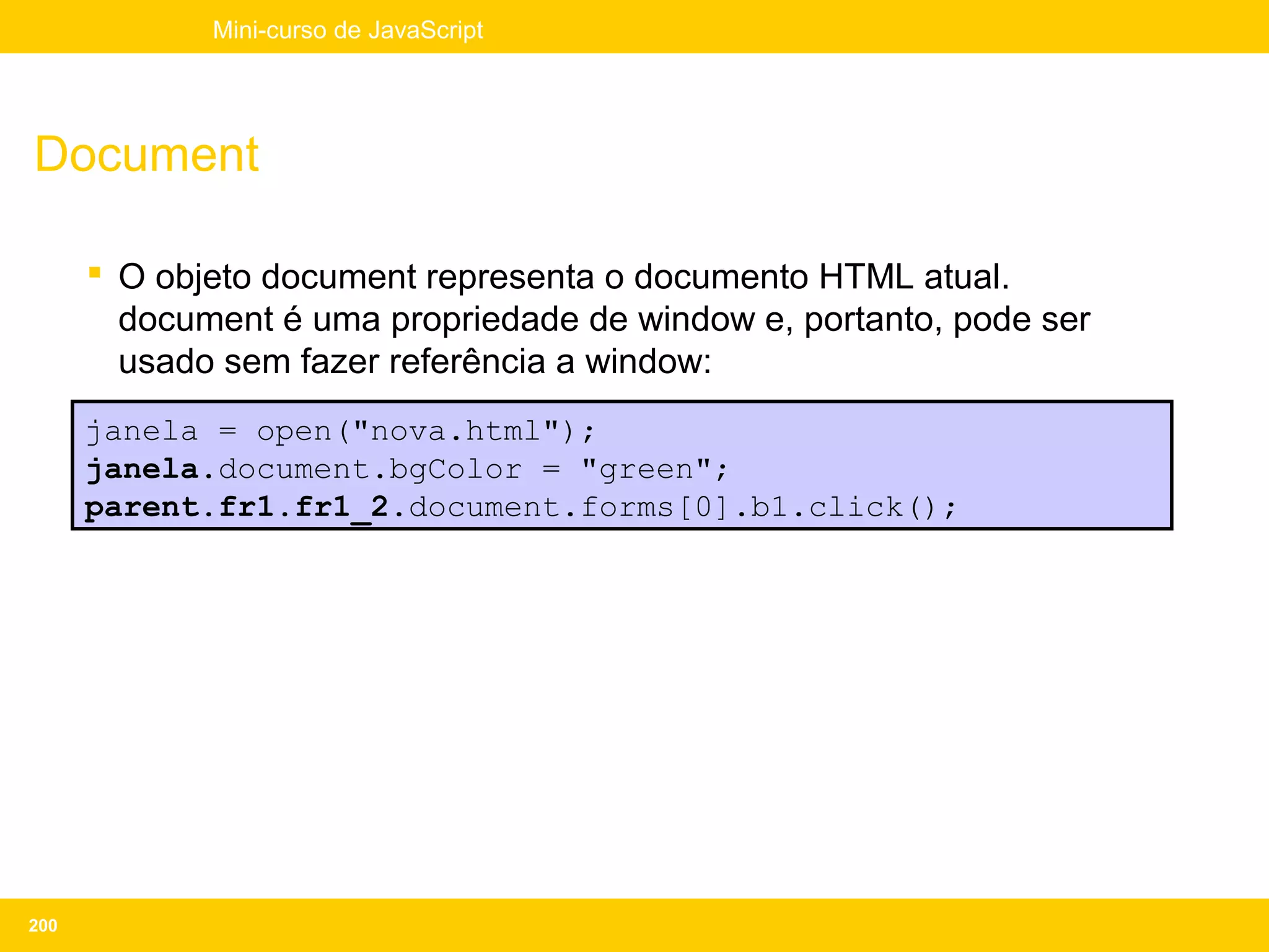 Mini-curso de JavaScript




Document

       O objeto document representa o documento HTML atual.
        document é uma propriedade de window e, portanto, pode ser
        usado sem fazer referência a window:
      janela = open("nova.html");
      janela.document.bgColor = "green";
      parent.fr1.fr1_2.document.forms[0].b1.click();




200
 
