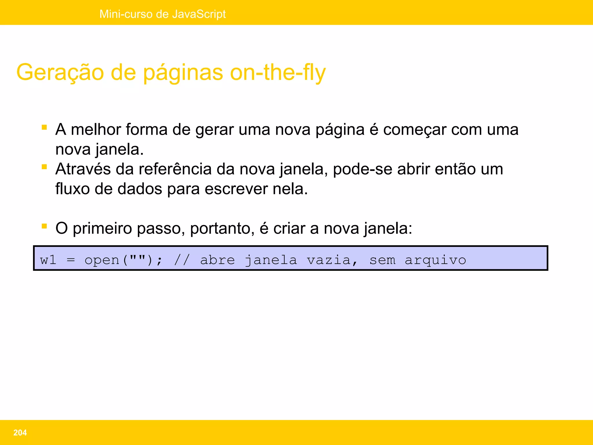 Mini-curso de JavaScript




Geração de páginas on-the-fly

       A melhor forma de gerar uma nova página é começar com uma
        nova janela.
       Através da referência da nova janela, pode-se abrir então um
        fluxo de dados para escrever nela.

       O primeiro passo, portanto, é criar a nova janela:
      w1 = open(""); // abre janela vazia, sem arquivo




204
 