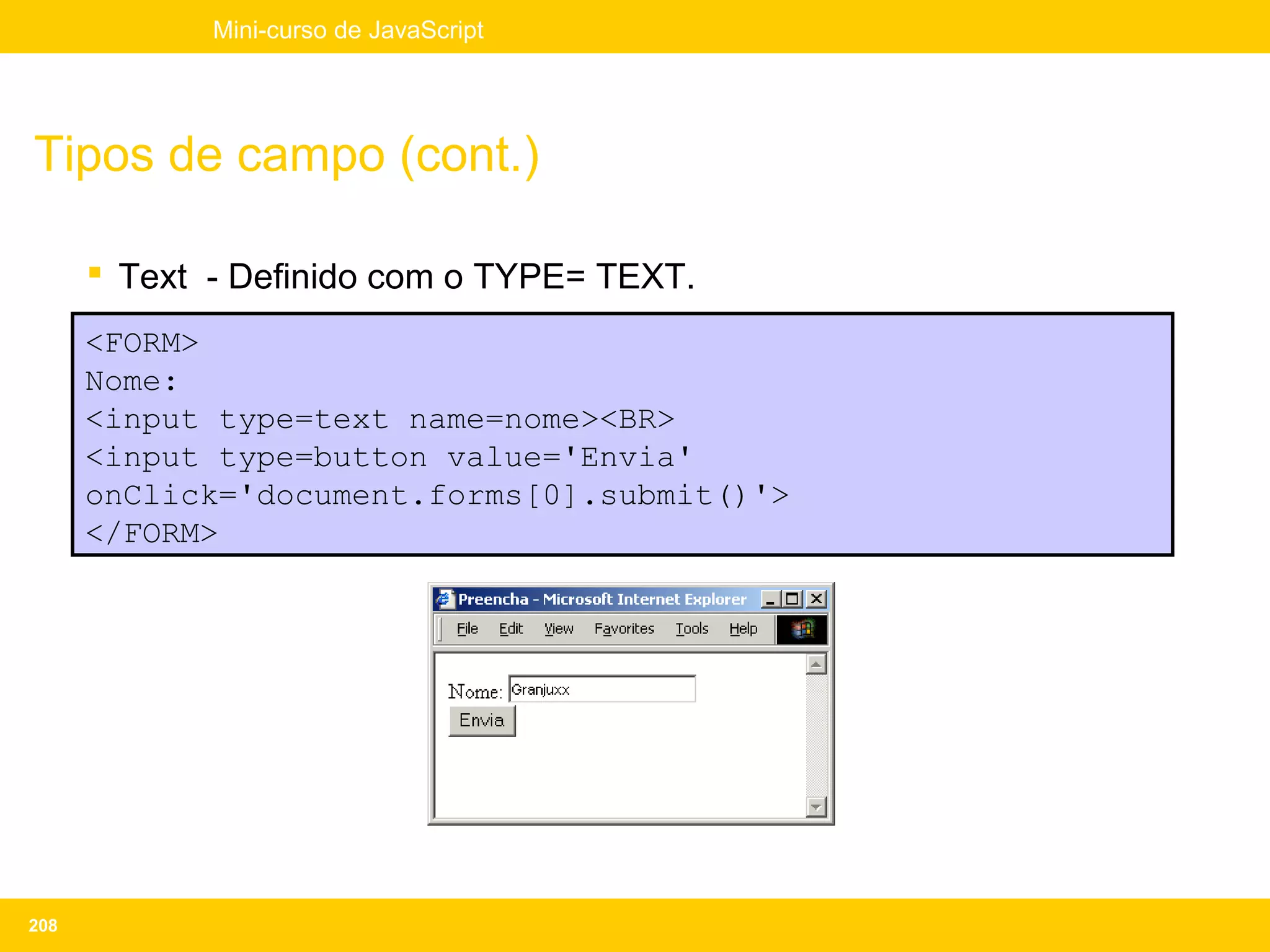Mini-curso de JavaScript




Tipos de campo (cont.)

       Text - Definido com o TYPE= TEXT.
      <FORM>
      Nome:
      <input type=text name=nome><BR>
      <input type=button value='Envia'
      onClick='document.forms[0].submit()'>
      </FORM>




208
 