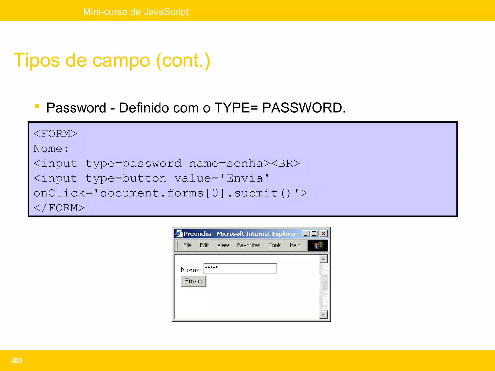 Mini-curso de JavaScript




Tipos de campo (cont.)

       Password - Definido com o TYPE= PASSWORD.
      <FORM>
      Nome:
      <input type=password name=senha><BR>
      <input type=button value='Envia'
      onClick='document.forms[0].submit()'>
      </FORM>




209
 