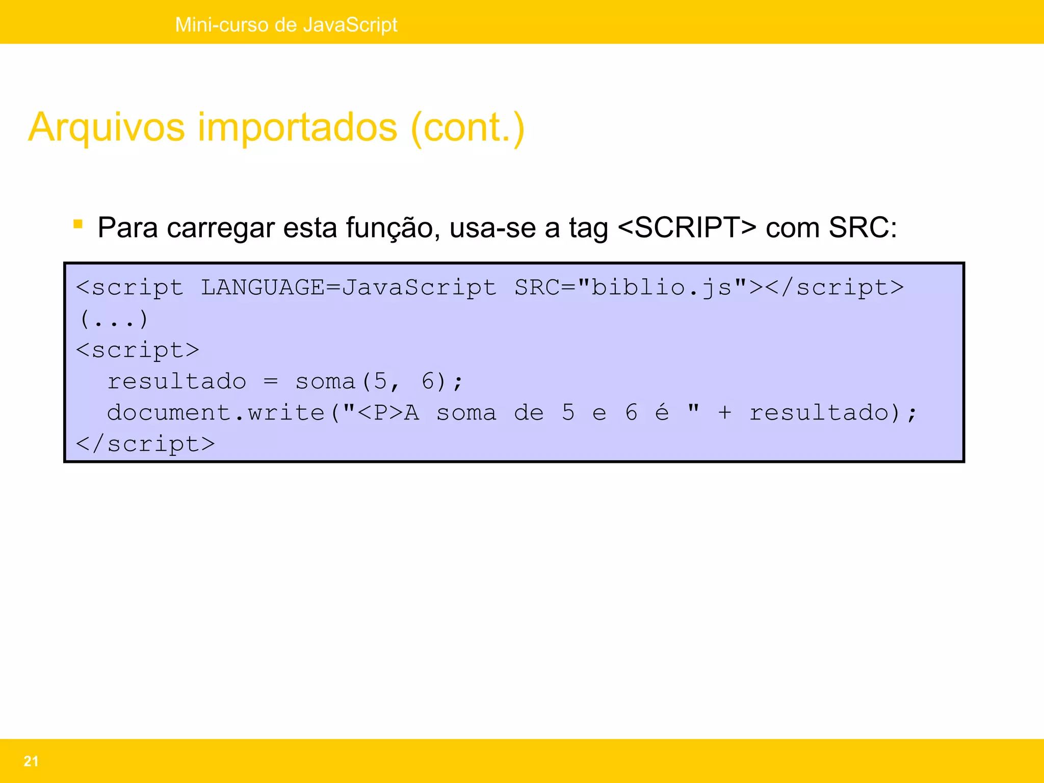 Mini-curso de JavaScript




Arquivos importados (cont.)

      Para carregar esta função, usa-se a tag <SCRIPT> com SRC:

     <script LANGUAGE=JavaScript SRC="biblio.js"></script>
     (...)
     <script>
       resultado = soma(5, 6);
       document.write("<P>A soma de 5 e 6 é " + resultado);
     </script>




21
 