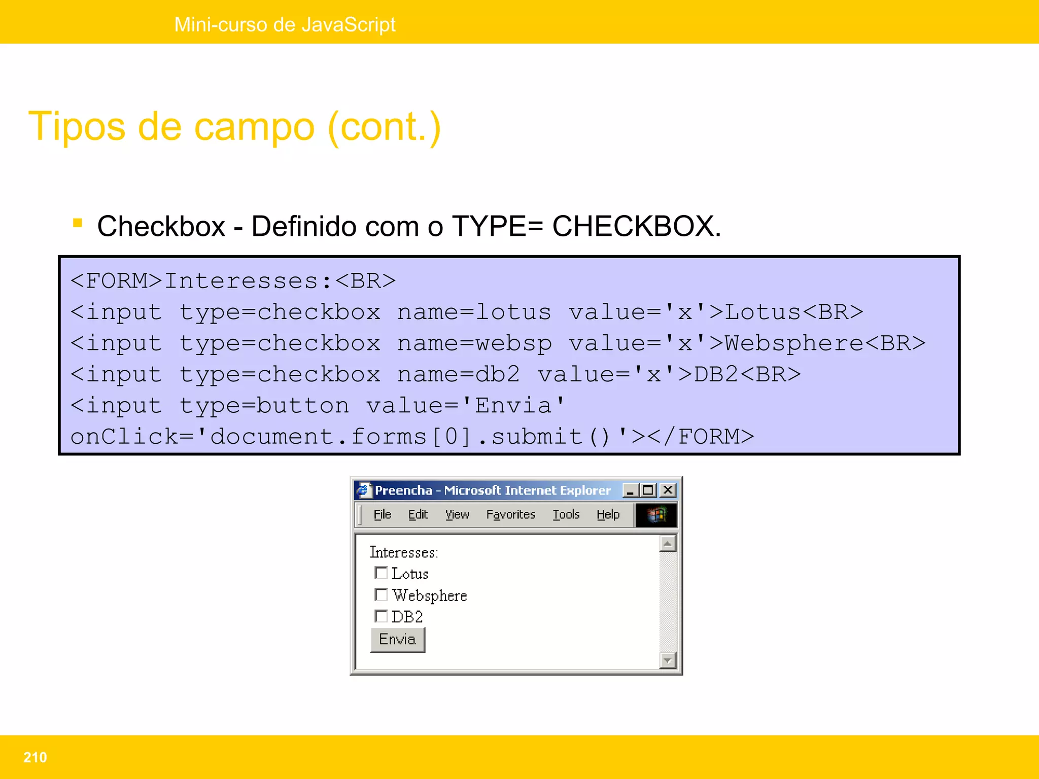Mini-curso de JavaScript




Tipos de campo (cont.)

       Checkbox - Definido com o TYPE= CHECKBOX.
      <FORM>Interesses:<BR>
      <input type=checkbox name=lotus value='x'>Lotus<BR>
      <input type=checkbox name=websp value='x'>Websphere<BR>
      <input type=checkbox name=db2 value='x'>DB2<BR>
      <input type=button value='Envia'
      onClick='document.forms[0].submit()'></FORM>




210
 