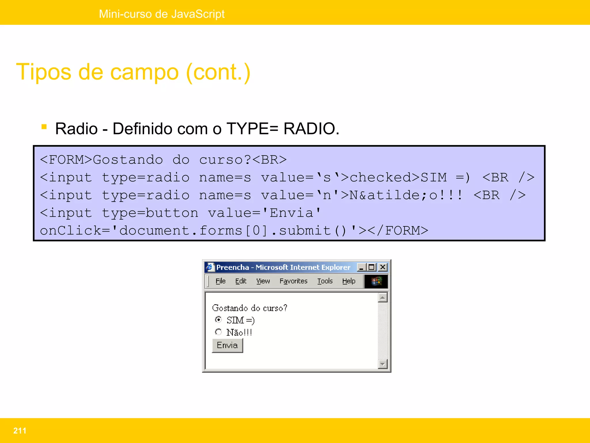 Mini-curso de JavaScript




Tipos de campo (cont.)

       Radio - Definido com o TYPE= RADIO.
      <FORM>Gostando do curso?<BR>
      <input type=radio name=s value=‘s‘>checked>SIM =) <BR />
      <input type=radio name=s value=‘n'>N&atilde;o!!! <BR />
      <input type=button value='Envia'
      onClick='document.forms[0].submit()'></FORM>




211
 