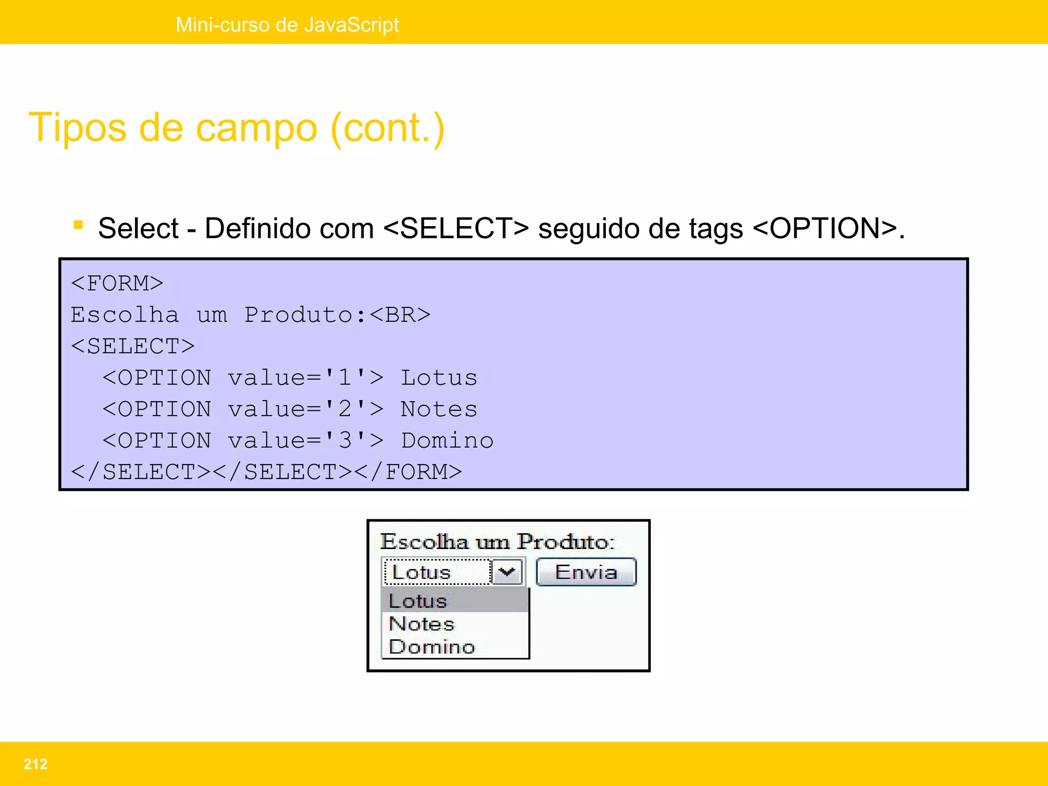Mini-curso de JavaScript




Tipos de campo (cont.)

       Select - Definido com <SELECT> seguido de tags <OPTION>.
      <FORM>
      Escolha um Produto:<BR>
      <SELECT>
        <OPTION value='1'> Lotus
        <OPTION value='2'> Notes
        <OPTION value='3'> Domino
      </SELECT></SELECT></FORM>




212
 