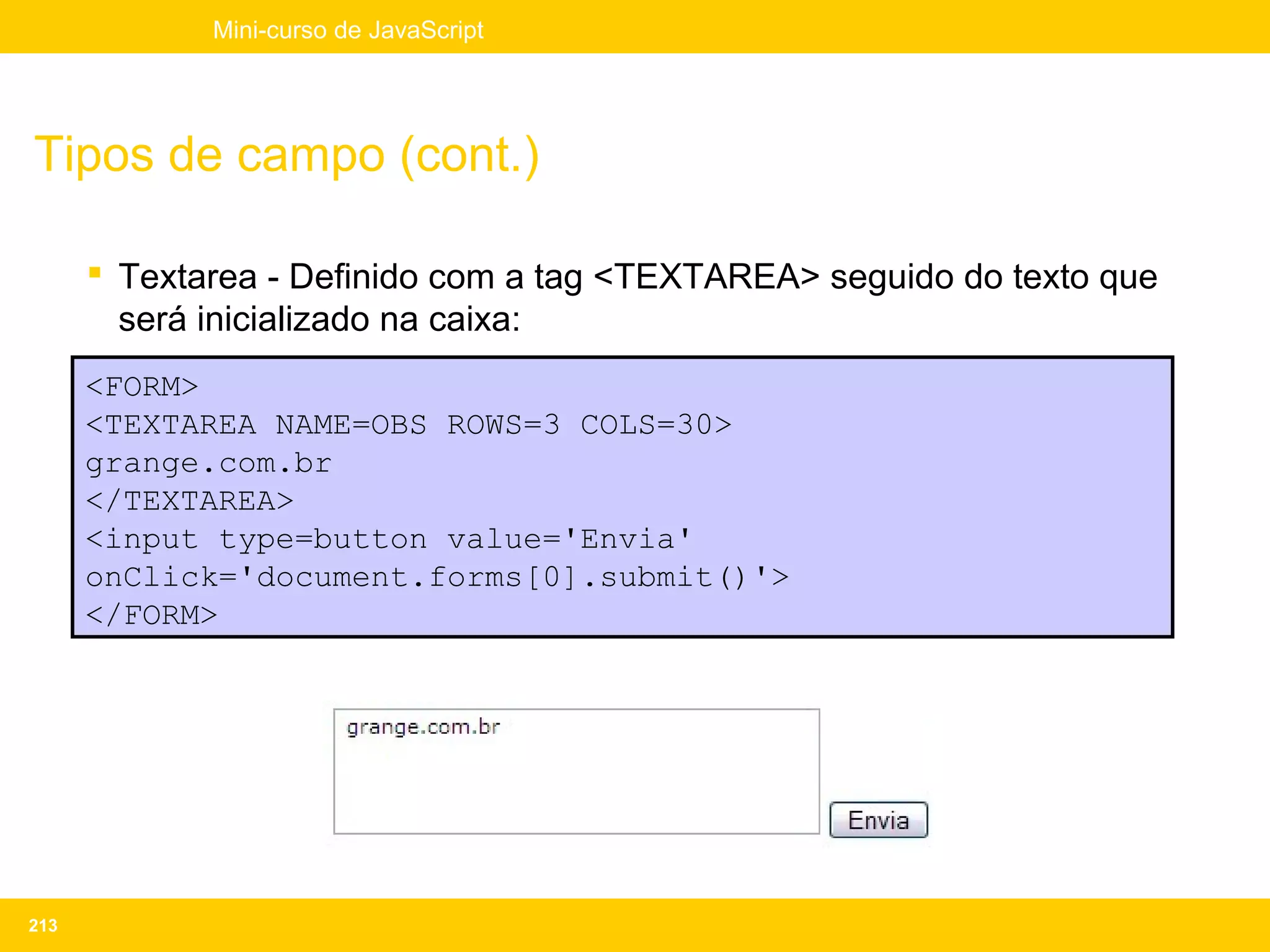 Mini-curso de JavaScript




Tipos de campo (cont.)

       Textarea - Definido com a tag <TEXTAREA> seguido do texto que
        será inicializado na caixa:
      <FORM>
      <TEXTAREA NAME=OBS ROWS=3 COLS=30>
      grange.com.br
      </TEXTAREA>
      <input type=button value='Envia'
      onClick='document.forms[0].submit()'>
      </FORM>




213
 