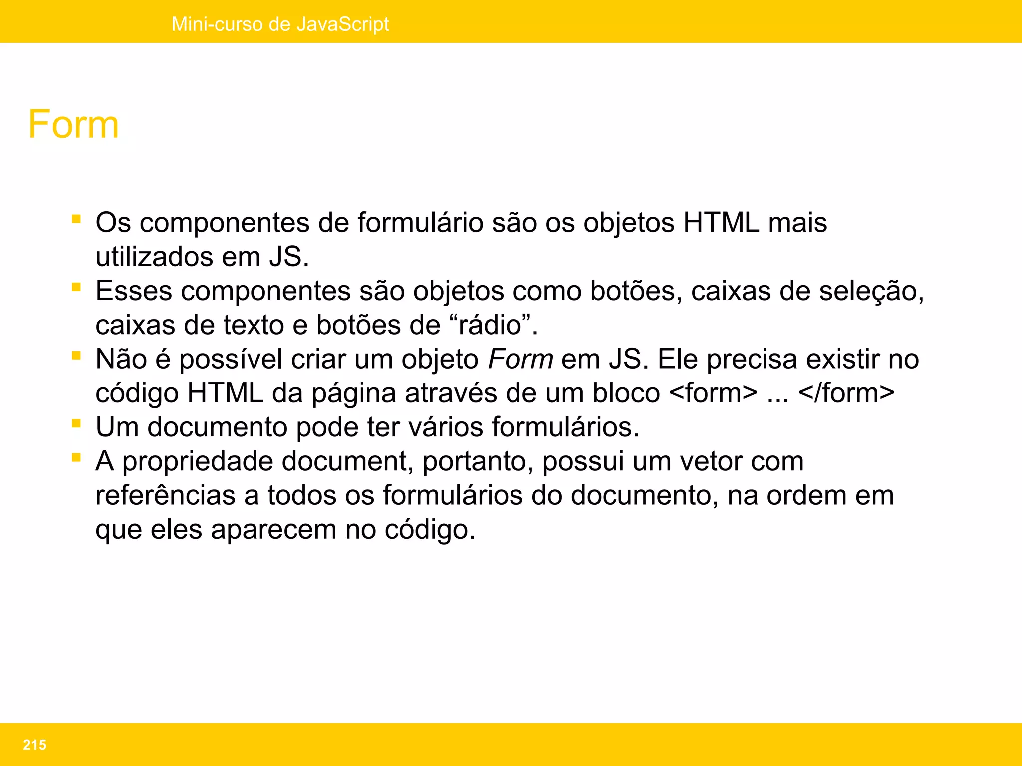 Mini-curso de JavaScript




Form

       Os componentes de formulário são os objetos HTML mais
        utilizados em JS.
       Esses componentes são objetos como botões, caixas de seleção,
        caixas de texto e botões de “rádio”.
       Não é possível criar um objeto Form em JS. Ele precisa existir no
        código HTML da página através de um bloco <form> ... </form>
       Um documento pode ter vários formulários.
       A propriedade document, portanto, possui um vetor com
        referências a todos os formulários do documento, na ordem em
        que eles aparecem no código.




215
 