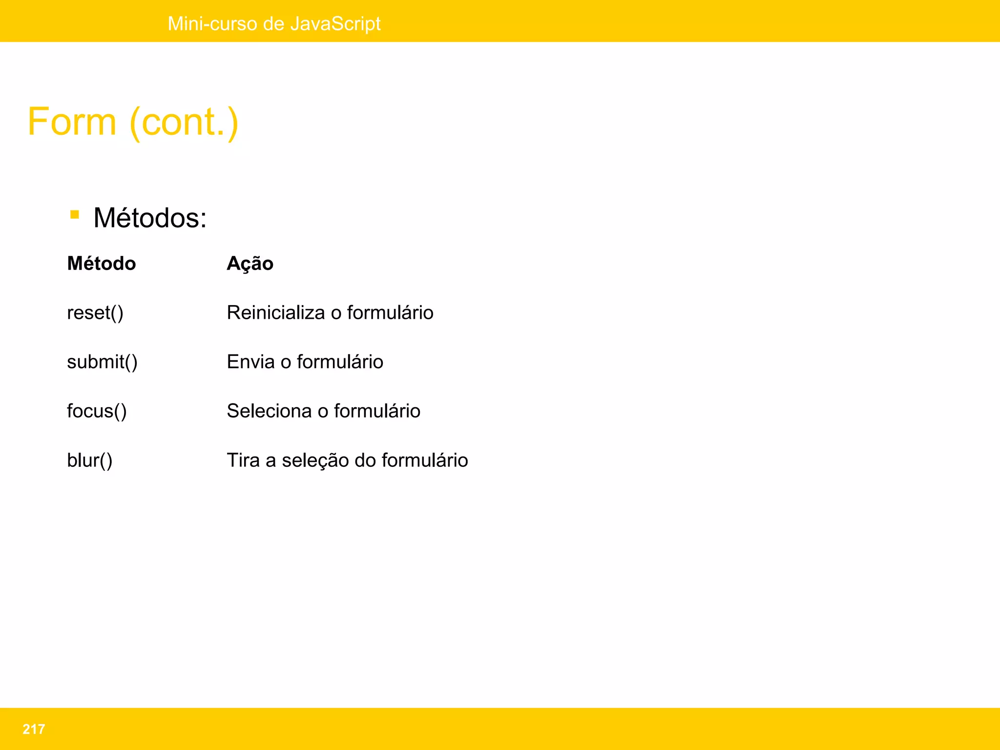Mini-curso de JavaScript




Form (cont.)

       Métodos:
      Método           Ação

      reset()          Reinicializa o formulário

      submit()         Envia o formulário

      focus()          Seleciona o formulário

      blur()           Tira a seleção do formulário




217
 