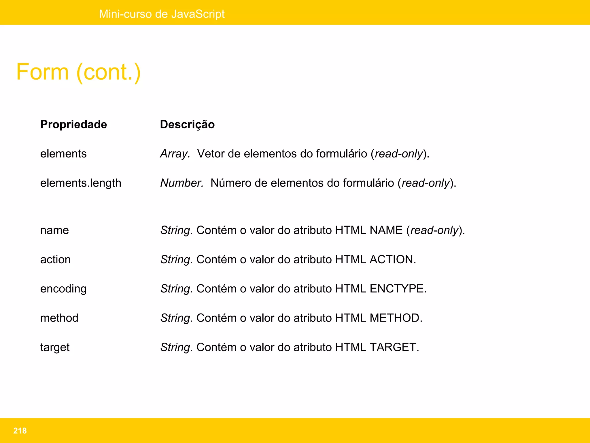 Mini-curso de JavaScript




Form (cont.)

      Propriedade           Descrição

      elements              Array. Vetor de elementos do formulário (read-only).

      elements.length       Number. Número de elementos do formulário (read-only).



      name                  String. Contém o valor do atributo HTML NAME (read-only).

      action                String. Contém o valor do atributo HTML ACTION.

      encoding              String. Contém o valor do atributo HTML ENCTYPE.

      method                String. Contém o valor do atributo HTML METHOD.

      target                String. Contém o valor do atributo HTML TARGET.




218
 