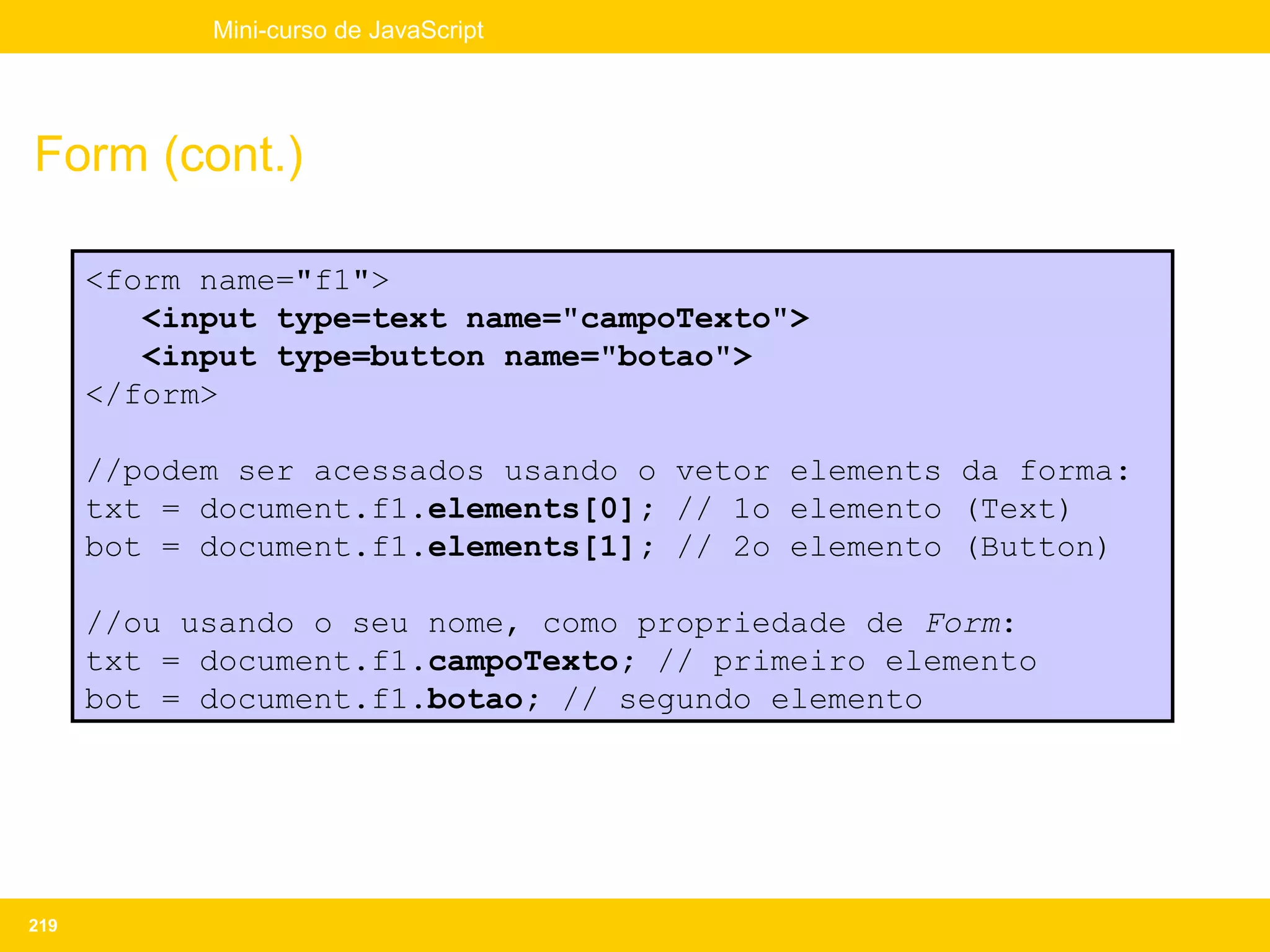Mini-curso de JavaScript




Form (cont.)

      <form name="f1">
         <input type=text name="campoTexto">
         <input type=button name="botao">
      </form>

      //podem ser acessados usando o vetor elements da forma:
      txt = document.f1.elements[0]; // 1o elemento (Text)
      bot = document.f1.elements[1]; // 2o elemento (Button)

      //ou usando o seu nome, como propriedade de Form:
      txt = document.f1.campoTexto; // primeiro elemento
      bot = document.f1.botao; // segundo elemento




219
 