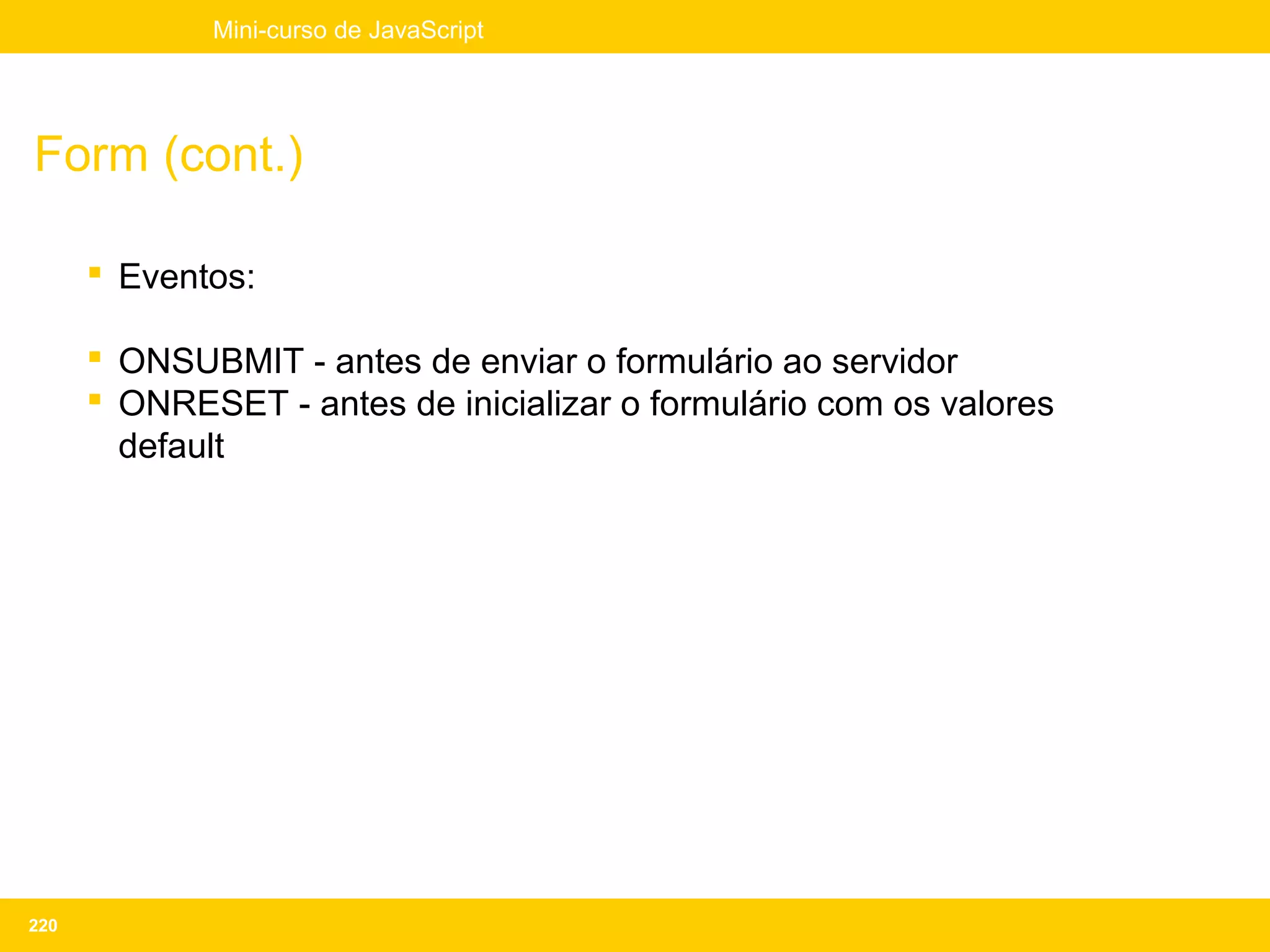 Mini-curso de JavaScript




Form (cont.)

       Eventos:

       ONSUBMIT - antes de enviar o formulário ao servidor
       ONRESET - antes de inicializar o formulário com os valores
        default




220
 