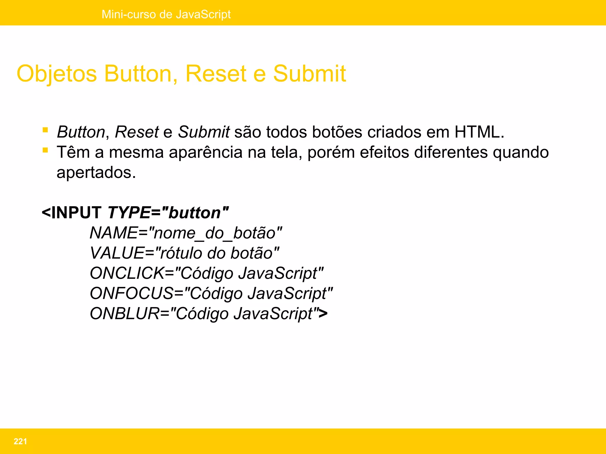 Mini-curso de JavaScript




Objetos Button, Reset e Submit

       Button, Reset e Submit são todos botões criados em HTML.
       Têm a mesma aparência na tela, porém efeitos diferentes quando
        apertados.

      <INPUT TYPE="button"
           NAME="nome_do_botão"
           VALUE="rótulo do botão"
           ONCLICK="Código JavaScript"
           ONFOCUS="Código JavaScript"
           ONBLUR="Código JavaScript">




221
 